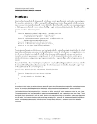 103APRENDENDO O ACTIONSCRIPT 3.0
Programação orientada a objetos no ActionScript
Última atualização em 12/5/2011
Interfaces
Uma interface é uma coleção de declarações de métodos que permite que objetos não relacionados se comuniquem.
Por exemplo, o ActionScript 3.0 define a interface IEventDispatcher que contém declarações de métodos que uma
classe pode usar para manipular objetos de eventos. A interface IEventDispatcher estabelece uma maneira padrão para
os objetos passarem objetos de eventos entre si. O código a seguir mostra a definição da interface IEventDispatcher:
public interface IEventDispatcher
{
function addEventListener(type:String, listener:Function,
useCapture:Boolean=false, priority:int=0,
useWeakReference:Boolean = false):void;
function removeEventListener(type:String, listener:Function,
useCapture:Boolean=false):void;
function dispatchEvent(event:Event):Boolean;
function hasEventListener(type:String):Boolean;
function willTrigger(type:String):Boolean;
}
As interfaces são baseadas na distinção entre uma interface do método e sua implementação. Uma interface do método
inclui todas as informações necessárias para chamá-lo, inclusive o nome do método, todos os seus parâmetros e seu
tipo de retorno. Uma implementação do método inclui não apenas as informações da interface, mas também as
instruções executáveis que executam o comportamento do método. Uma definição de interface contém apenas
interfaces do método, e qualquer classe que implemente a interface é responsável por definir as implementações do
método.
No ActionScript 3.0, a classe EventDispatcher implementa a interface IEventDispatcher definindo todos os métodos
da interface IEventDispatcher e adicionando corpos de métodos a cada um dos métodos. O exemplo a seguir é um
trecho da definição da classe EventDispatcher:
public class EventDispatcher implements IEventDispatcher
{
function dispatchEvent(event:Event):Boolean
{
/* implementation statements */
}
...
}
A interface IEventDispatcher serve como um protocolo que as ocorrências do EventDispatcher usam para processar
objetos de eventos e passá-los para outros objetos que também implementaram a interface IEventDispatcher.
Outra maneira de descrever uma interface é dizer que ela define um tipo de dados exatamente como faz uma classe.
Conseqüentemente, uma interface pode ser usada como uma anotação de tipo, exatamente como uma classe. Como
um tipo de dados, uma interface pode ser usada também com operadores, como os operadores is e as que exigem um
tipo de dados. No entanto, ao contrário de uma classe, uma interface não pode ser instanciada. Essa distinção levou
muitos programadores a considerar interfaces como tipos de dados abstratos e as classes como tipos de dados
concretos.
 