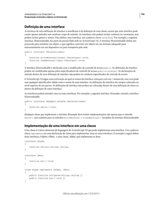104APRENDENDO O ACTIONSCRIPT 3.0
Programação orientada a objetos no ActionScript
Última atualização em 12/5/2011
Definição de uma interface
A estrutura de uma definição de interface é semelhante à da definição de uma classe, exceto que uma interface pode
conter apenas métodos sem nenhum corpo de método. As interfaces não podem incluir variáveis ou constantes, mas
podem incluir getters e setters. Para definir uma interface, use a palavra-chave interface. Por exemplo, a seguinte
interface, IExternalizable, faz parte do pacote flash.utils no ActionScript 3.0. A interface IExternalizable define um
protocolo para serializar um objeto, o que significa converter um objeto em um formato adequado para
armazenamento em um dispositivo ou para transporte pela rede.
public interface IExternalizable
{
function writeExternal(output:IDataOutput):void;
function readExternal(input:IDataInput):void;
}
A interface IExternalizable é declarada com o modificador de controle de acesso public. As definições de interface
podem ser modificadas apenas pelos especificadores de controle de acesso public e internal. As declarações de
método dentro de uma definição de interface não podem ter nenhum especificador de controle de acesso.
O ActionScript 3.0 segue uma convenção na qual os nomes de interface começam com um I maiúsculo, mas você pode
usar qualquer identificador válido como o nome de uma interface. As definições de interface são sempre colocadas no
nível superior de um pacote. As definições de interface não podem ser colocadas dentro de uma definição de classe ou
dentro da definição de outra interface.
As interfaces podem estender uma ou mais interfaces. Por exemplo, a seguinte interface, IExample, estende a interface
IExternalizable:
public interface IExample extends IExternalizable
{
function extra():void;
}
Qualquer classe que implemente a interface IExample deve incluir implementações não apenas para o método
extra(), mas também para os métodos writeExternal() e readExternal() herdados da interface IExternalizable.
Implementação de uma interface em uma classe
Uma classe é o único elemento de linguagem do ActionScript 3.0 que pode implementar uma interface. Use a palavra-
chave implements em uma declaração de classe para implementar uma ou mais interfaces. O exemplo a seguir define
duas interfaces, IAlpha e IBeta, e uma classe, Alpha, que implementa as duas:
interface IAlpha
{
function foo(str:String):String;
}
interface IBeta
{
function bar():void;
}
class Alpha implements IAlpha, IBeta
{
public function foo(param:String):String {}
public function bar():void {}
}
 