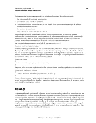 105APRENDENDO O ACTIONSCRIPT 3.0
Programação orientada a objetos no ActionScript
Última atualização em 12/5/2011
Em uma classe que implementa uma interface, os métodos implementados devem fazer o seguinte:
• Usar o identificador de controle de acesso public.
• Usar o mesmo nome do método da interface.
• Ter o mesmo número de parâmetros, cada um com tipos de dados que correspondam aos tipos de dados do
parâmetro do método da interface.
• Usar o mesmo tipo de retorno.
public function foo(param:String):String {}
No entanto, você realmente tem alguma flexibilidade quanto a como nomear os parâmetros de métodos
implementados. Embora o número de parâmetros e o tipo de dados de cada parâmetro no método implementado
devam corresponder àquele do método da interface, os nomes de parâmetros não precisam corresponder. Por
exemplo, no exemplo anterior o parâmetro do método Alpha.foo() é denominado param:
Mas o parâmetro é denominado str no método da interface IAlpha.foo():
function foo(str:String):String;
Você tem também alguma flexibilidade com valores de parâmetro padrão. Uma definição de interface pode incluir
declarações de função com valores de parâmetro padrão. Um método que implementa um declaração de função desse
tipo deve ter um valor de parâmetro padrão que seja membro do mesmo tipo de dados que o valor especificado na
definição da interface, mas o valor real não precisa corresponder. Por exemplo, o código a seguir define uma interface
que contém um método com um valor de parâmetro padrão 3:
interface IGamma
{
function doSomething(param:int = 3):void;
}
A seguinte definição de classe implementa a interface Igamma, mas usa um valor do parâmetro padrão diferente:
class Gamma implements IGamma
{
public function doSomething(param:int = 4):void {}
}
O motivo dessa flexibilidade é que as regras para implementação de uma interface são projetadas especificamente para
garantir a compatibilidade do tipo de dados, e exigir nomes de parâmetros idênticos e valores de parâmetros padrão
não é necessário para atingir esse objetivo.
Herança
Herança é uma forma de reutilização de código que permite que programadores desenvolvam novas classes com base
em classes existentes. As classes existentes são sempre conhecidas como classes base ou superclasses, enquanto as novas
classes são chamadas de subclasses. A vantagem principal da herança é que ela permite reutilizar código de uma classe
base e ainda deixar o código existente inalterado. Além disso, a herança não requer nenhuma alteração no modo como
as outras classes interagem com a classe base. Em vez de modificar uma classe existente que pode ter sido
completamente testada ou já estar em uso, usando herança você pode tratar essa classe como um módulo integrado
que pode ser estendido com propriedades ou métodos adicionais. De forma correspondente, você usa a palavra-chave
extends para indicar que uma classe herda de outra classe.
 