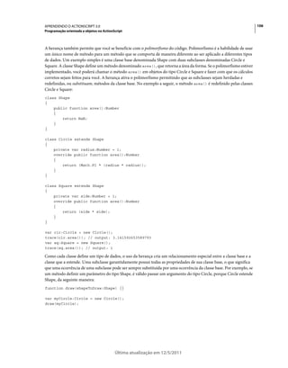 106APRENDENDO O ACTIONSCRIPT 3.0
Programação orientada a objetos no ActionScript
Última atualização em 12/5/2011
A herança também permite que você se beneficie com o polimorfismo do código. Polimorfismo é a habilidade de usar
um único nome de método para um método que se comporta de maneira diferente ao ser aplicado a diferentes tipos
de dados. Um exemplo simples é uma classe base denominada Shape com duas subclasses denominadas Circle e
Square. A classe Shape define um método denominado area(), que retorna a área da forma. Se o polimorfismo estiver
implementado, você poderá chamar o método area() em objetos do tipo Circle e Square e fazer com que os cálculos
corretos sejam feitos para você. A herança ativa o polimorfismo permitindo que as subclasses sejam herdadas e
redefinidas, ou substituam, métodos da classe base. No exemplo a seguir, o método area() é redefinido pelas classes
Circle e Square:
class Shape
{
public function area():Number
{
return NaN;
}
}
class Circle extends Shape
{
private var radius:Number = 1;
override public function area():Number
{
return (Math.PI * (radius * radius));
}
}
class Square extends Shape
{
private var side:Number = 1;
override public function area():Number
{
return (side * side);
}
}
var cir:Circle = new Circle();
trace(cir.area()); // output: 3.141592653589793
var sq:Square = new Square();
trace(sq.area()); // output: 1
Como cada classe define um tipo de dados, o uso da herança cria um relacionamento especial entre a classe base e a
classe que a estende. Uma subclasse garantidamente possui todas as propriedades de sua classe base, o que significa
que uma ocorrência de uma subclasse pode ser sempre substituída por uma ocorrência da classe base. Por exemplo, se
um método definir um parâmetro do tipo Shape, é válido passar um argumento do tipo Circle, porque Circle estende
Shape, da seguinte maneira:
function draw(shapeToDraw:Shape) {}
var myCircle:Circle = new Circle();
draw(myCircle);
 