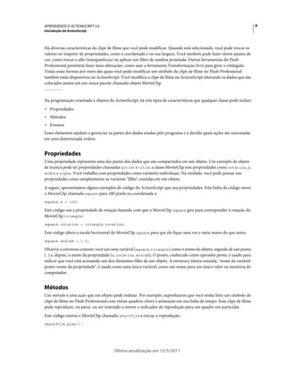 8APRENDENDO O ACTIONSCRIPT 3.0
Introdução do ActionScript
Última atualização em 12/5/2011
Há diversas características do clipe de filme que você pode modificar. Quando está selecionado, você pode trocar os
valores no inspetor de propriedades, como a coordenada x ou sua largura. Você também pode fazer vários ajustes de
cor, como trocar o alfa (transparência) ou aplicar um filtro de sombra projetada. Outras ferramentas do Flash
Professional permitem fazer mais alterações, como usar a ferramenta Transformação livre para girar o retângulo.
Todas essas formas por meio das quais você pode modificar um símbolo de clipe de filme no Flash Professional
também estão disponíveis no ActionScript. Você modifica o clipe de filme no ActionScript alterando os dados que são
colocados juntos em um único pacote chamado objeto MovieClip.
Na programação orientada a objetos do ActionScript, há três tipos de características que qualquer classe pode incluir:
• Propriedades
• Métodos
• Eventos
Esses elementos ajudam a gerenciar as partes dos dados usadas pelo programa e a decidir quais ações são executadas
em uma determinada ordem.
Propriedades
Uma propriedade representa uma das partes dos dados que são compactados em um objeto. Um exemplo de objeto
de música pode ter propriedades chamadas artist e title; a classe MovieClip tem propriedades como rotation, x,
width e alpha. Você trabalha com propriedades como variáveis individuais. Na verdade, você pode pensar nas
propriedades como simplesmente as variáveis "filho" contidas em um objeto.
A seguir, apresentamos alguns exemplos de código do ActionScript que usa propriedades. Esta linha de código move
o MovieClip chamado square para 100 pixels na coordenada x:
square.x = 100;
Este código usa a propriedade de rotação fazendo com que o MovieClip square gire para corresponder à rotação do
MovieClip triangle:
square.rotation = triangle.rotation;
Este código altera a escala horizontal do MovieClip square para que ele fique uma vez e meia maior do que antes:
square.scaleX = 1.5;
Observe a estrutura comum: você usa uma variável (square, triangle) como o nome do objeto, seguido de um ponto
(.) e, depois, o nome da propriedade (x, rotation, scaleX). O ponto, conhecido como operador ponto, é usado para
indicar que você está acessando um dos elementos filho de um objeto. A estrutura inteira reunida, "nome da variável-
ponto-nome da propriedade", é usada como uma única variável, como um nome para um único valor na memória do
computador.
Métodos
Um método é uma ação que um objeto pode realizar. Por exemplo, suponhamos que você tenha feito um símbolo de
clipe de filme no Flash Professional com vários quadros-chave e animação em sua linha de tempo. Esse clipe de filme
pode reproduzir, ou parar, ou ser instruído a mover o indicador de reprodução para um quadro em particular.
Este código instrui o MovieClip chamado shortFilm a iniciar a reprodução:
shortFilm.play();
 