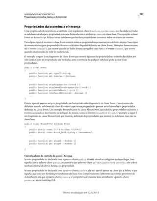 107APRENDENDO O ACTIONSCRIPT 3.0
Programação orientada a objetos no ActionScript
Última atualização em 12/5/2011
Propriedades da ocorrência e herança
Uma propriedade da ocorrência, se definida com as palavras-chave function, var ou const, será herdada por todas
as subclasses desde que a propriedade não seja declarada com o atributo private na classe base. Por exemplo, a classe
Event no ActionScript 3.0 tem várias subclasses que herdam propriedades comuns a todos os objetos de eventos.
Para alguns tipos de eventos, a classe Event contém todas as propriedades necessárias para definir o evento. Esses tipos
de eventos não exigem propriedades da ocorrência além daquelas definidas na classe Event. Exemplos desses eventos
são o evento complete, que ocorre quando os dados foram carregados com êxito, e o evento connect, que ocorre
quando uma conexão de rede foi estabelecida.
O exemplo a seguir é um fragmento da classe Event que mostra algumas das propriedades e métodos herdados por
subclasses. Como as propriedades são herdadas, uma ocorrência de qualquer subclasse pode acessar essas
propriedades.
public class Event
{
public function get type():String;
public function get bubbles():Boolean;
...
public function stopPropagation():void {}
public function stopImmediatePropagation():void {}
public function preventDefault():void {}
public function isDefaultPrevented():Boolean {}
...
}
Outros tipos de eventos exigem propriedades exclusivas não estão disponíveis na classe Event. Esses eventos são
definidos usando subclasses da classe Event para que novas propriedades possam ser adicionadas às propriedades
definidas na classe Event. Um exemplo dessa subclasse é a classe MouseEvent, que adiciona propriedades exclusivas a
eventos associados a movimento ou a cliques do mouse, como os eventos mouseMove e click. O exemplo a seguir é
um fragmento da classe MouseEvent que mostra a definição de propriedades que existem na subclasse, mas não na
classe base:
public class MouseEvent extends Event
{
public static const CLICK:String= "click";
public static const MOUSE_MOVE:String = "mouseMove";
...
public function get stageX():Number {}
public function get stageY():Number {}
...
}
Especificadores de controle de acesso e herança
Se uma propriedade for declarada com a palavra-chave public, ela será visível ao código em qualquer lugar. Isso
significa que a palavra-chave public, ao contrário das palavras-chave private, protected e internal, não coloca
nenhuma restrição sobre a herança da propriedade.
Se uma propriedade for declarada com a palavra-chave private, ela será visível apenas na classe que a define, o que
significa que não será herdada por nenhuma subclasse. Esse comportamento é diferente nas versões anteriores do
ActionScript, em que a palavra-chave private se comportava de maneira mais semelhante à palavra-chave
protected do ActionScript 3.0.
 