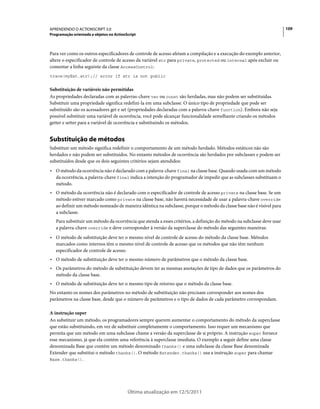 109APRENDENDO O ACTIONSCRIPT 3.0
Programação orientada a objetos no ActionScript
Última atualização em 12/5/2011
Para ver como os outros especificadores de controle de acesso afetam a compilação e a execução do exemplo anterior,
altere o especificador de controle de acesso da variável str para private, protected ou internal após excluir ou
comentar a linha seguinte da classe AccessControl:
trace(myExt.str);// error if str is not public
Substituição de variáveis não permitidas
As propriedades declaradas com as palavras-chave var ou const são herdadas, mas não podem ser substituídas.
Substituir uma propriedade significa redefini-la em uma subclasse. O único tipo de propriedade que pode ser
substituído são os acessadores get e set (propriedades declaradas com a palavra-chave function). Embora não seja
possível substituir uma variável de ocorrência, você pode alcançar funcionalidade semelhante criando os métodos
getter e setter para a variável de ocorrência e substituindo os métodos.
Substituição de métodos
Substituir um método significa redefinir o comportamento de um método herdado. Métodos estáticos não são
herdados e não podem ser substituídos. No entanto métodos de ocorrência são herdados por subclasses e podem ser
substituídos desde que os dois seguintes critérios sejam atendidos:
• O método da ocorrência não é declarado com a palavra-chave final na classe base. Quando usada com um método
da ocorrência, a palavra-chave final indica a intenção do programador de impedir que as subclasses substituam o
método.
• O método da ocorrência não é declarado com o especificador de controle de acesso private na classe base. Se um
método estiver marcado como private na classe base, não haverá necessidade de usar a palavra-chave override
ao definir um método nomeado de maneira idêntica na subclasse, porque o método da classe base não é visível para
a subclasse.
Para substituir um método da ocorrência que atenda a esses critérios, a definição do método na subclasse deve usar
a palavra-chave override e deve corresponder à versão da superclasse do método das seguintes maneiras:
• O método de substituição deve ter o mesmo nível de controle de acesso do método da classe base. Métodos
marcados como internos têm o mesmo nível de controle de acesso que os métodos que não têm nenhum
especificador de controle de acesso.
• O método de substituição deve ter o mesmo número de parâmetros que o método da classe base.
• Os parâmetros do método de substituição devem ter as mesmas anotações de tipo de dados que os parâmetros do
método da classe base.
• O método de substituição deve ter o mesmo tipo de retorno que o método da classe base.
No entanto os nomes dos parâmetros no método de substituição não precisam corresponder aos nomes dos
parâmetros na classe base, desde que o número de parâmetros e o tipo de dados de cada parâmetro correspondam.
A instrução super
Ao substituir um método, os programadores sempre querem aumentar o comportamento do método da superclasse
que estão substituindo, em vez de substituir completamente o comportamento. Isso requer um mecanismo que
permita que um método em uma subclasse chame a versão da superclasse de si próprio. A instrução super fornece
esse mecanismo, já que ela contém uma referência à superclasse imediata. O exemplo a seguir define uma classe
denominada Base que contém um método denominado thanks() e uma subclasse da classe Base denominada
Extender que substitui o método thanks(). O método Extender.thanks() usa a instrução super para chamar
Base.thanks().
 