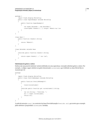 110APRENDENDO O ACTIONSCRIPT 3.0
Programação orientada a objetos no ActionScript
Última atualização em 12/5/2011
package {
import flash.display.MovieClip;
public class SuperExample extends MovieClip
{
public function SuperExample()
{
var myExt:Extender = new Extender()
trace(myExt.thanks()); // output: Mahalo nui loa
}
}
}
class Base {
public function thanks():String
{
return "Mahalo";
}
}
class Extender extends Base
{
override public function thanks():String
{
return super.thanks() + " nui loa";
}
}
Substituição de getters e setters
Embora não seja possível substituir variáveis definidas em uma superclasse, você pode substituir getters e setters. Por
exemplo, o código a seguir substitui um getter denominado currentLabel que é definido na classe MovieClip no
ActionScript 3.0:
package
{
import flash.display.MovieClip;
public class OverrideExample extends MovieClip
{
public function OverrideExample()
{
trace(currentLabel)
}
override public function get currentLabel():String
{
var str:String = "Override: ";
str += super.currentLabel;
return str;
}
}
}
A saída da instrução trace() no construtor da classe OverrideExample é Override: null, que mostra que o exemplo
pôde substituir a propriedade currentLabel herdada.
 