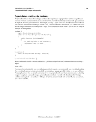 111APRENDENDO O ACTIONSCRIPT 3.0
Programação orientada a objetos no ActionScript
Última atualização em 12/5/2011
Propriedades estáticas não herdadas
Propriedades estáticas não são herdadas por subclasses. Isso significa que as propriedades estáticas não podem ser
acessadas por meio de uma ocorrência de uma subclasse. Uma propriedade estática pode ser acessada apenas por meio
do objeto da classe no qual ela é definida. Por exemplo, o código a seguir define uma classe base denominada Base e
uma subclasse denominada Extender que estende a Base. Uma variável estática denominada test é definida na classe
Base. O código conforme escrito no fragmento a seguir, não é compilado no modo estrito e gera um erro em tempo de
execução no modo padrão.
package {
import flash.display.MovieClip;
public class StaticExample extends MovieClip
{
public function StaticExample()
{
var myExt:Extender = new Extender();
trace(myExt.test);// error
}
}
}
class Base {
public static var test:String = "static";
}
class Extender extends Base { }
A única maneira de acessar a variável estática test é por meio do objeto da classe, conforme mostrado no código a
seguir:
Base.test;
No entanto é permitido definir uma propriedade da ocorrência usando o mesmo nome de uma propriedade estática.
Essa propriedade da ocorrência pode ser definida na mesma classe que a propriedade estática ou em uma subclasse.
Por exemplo, a classe Base no exemplo anterior podia ter uma propriedade da ocorrência denominada test. O código
a seguir é compilado e executado porque a propriedade da ocorrência é herdada pela classe Extender. O código
também será compilado e executado, se a definição da variável da ocorrência de teste for movida, mas não copiada,
para a classe Extender.
 