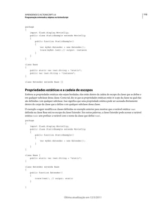 112APRENDENDO O ACTIONSCRIPT 3.0
Programação orientada a objetos no ActionScript
Última atualização em 12/5/2011
package
{
import flash.display.MovieClip;
public class StaticExample extends MovieClip
{
public function StaticExample()
{
var myExt:Extender = new Extender();
trace(myExt.test);// output: instance
}
}
}
class Base
{
public static var test:String = "static";
public var test:String = "instance";
}
class Extender extends Base {}
Propriedades estáticas e a cadeia de escopos
Embora as propriedades estáticas não sejam herdadas, elas estão dentro da cadeia do escopo da classe que as define e
em qualquer subclasse dessa classe. Como tal, diz-se que as propriedades estáticas estão in scope da classe na qual elas
são definidas e em qualquer subclasse. Isso significa que uma propriedade estática pode ser acessada diretamente
dentro do corpo da classe que a define e em qualquer subclasse dessa classe.
O exemplo a seguir modifica as classes definidas no exemplo anterior para mostrar que a variável estática test
definida na classe Base está no escopo da classe Extender. Em outras palavras, a classe Extender pode acessar a variável
estática test sem prefixar a variável com o nome da classe que define test.
package
{
import flash.display.MovieClip;
public class StaticExample extends MovieClip
{
public function StaticExample()
{
var myExt:Extender = new Extender();
}
}
}
class Base {
public static var test:String = "static";
}
class Extender extends Base
{
public function Extender()
{
trace(test); // output: static
}
}
 
