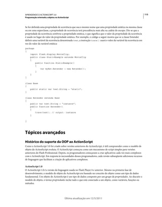 113APRENDENDO O ACTIONSCRIPT 3.0
Programação orientada a objetos no ActionScript
Última atualização em 12/5/2011
Se for definida uma propriedade de ocorrência que usa o mesmo nome que uma propriedade estática na mesma classe
ou em uma superclasse, a propriedade de ocorrência terá precedência mais alta na cadeia do escopo. Diz-se que a
propriedade da ocorrência sombreia a propriedade estática, o que significa que o valor da propriedade da ocorrência
é usado no lugar do valor da propriedade estática. Por exemplo, o código a seguir mostra que se a classe Extender
definir uma variável da ocorrência denominada test, a instrução trace() usará o valor da variável da ocorrência em
vez do valor da variável estática:
package
{
import flash.display.MovieClip;
public class StaticExample extends MovieClip
{
public function StaticExample()
{
var myExt:Extender = new Extender();
}
}
}
class Base
{
public static var test:String = "static";
}
class Extender extends Base
{
public var test:String = "instance";
public function Extender()
{
trace(test); // output: instance
}
}
Tópicos avançados
Histórico do suporte da OOP ao ActionScript
Como o ActionScript 3.0 foi criado sobre versões anteriores do ActionScript, é útil compreender como o modelo de
objeto do ActionScript evoluiu. O ActionScript começou como um mecanismo de script simples para versões
anteriores do Flash Professional. Depois, os programadores começaram a criar aplicativos cada vez mais complexos
com o ActionScript. Em resposta às necessidades desses programadores, cada versão subseqüente adicionou recursos
de linguagem que facilitam a criação de aplicativos complexos.
ActionScript 1.0
O ActionScript 1.0 é a versão da linguagem usada no Flash Player 6 e anterior. Mesmo na primeira fase de
desenvolvimento, o modelo de objeto do ActionScript era baseado no conceito do objeto como um tipo de dados
fundamental. Um objeto do ActionScript é um tipo de dados composto por um grupo de propriedades. Ao discutir o
modelo de objeto, o termo propriedades inclui tudo o que está conectado a um objeto, como variáveis, funções ou
métodos.
 
