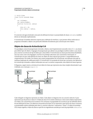 116APRENDENDO O ACTIONSCRIPT 3.0
Programação orientada a objetos no ActionScript
Última atualização em 12/5/2011
// child class
class Circle extends Shape
{
var id:Number;
var radius:Number;
function Circle(id, radius)
{
this.id = id;
this.radius = radius;
}
}
O construtor está agora declarado como parte da definição da classe e as propriedades de classes id e radius também
devem ser declaradas explicitamente.
O ActionScript 2.0 também adicionou suporte para a definição de interfaces, o que permite refinar ainda mais os
programas orientados a objetos com protocolos definidos formalmente para comunicação entre objetos.
Objeto de classe do ActionScript 3.0
Um paradigma comum da programação orientada a objetos, mais freqüentemente associado a Java e C++, usa classes
para definir tipos de objetos. Linguagens de programação que adotam esse paradigma também tendem a usar classes
para construir ocorrências do tipo de dados que a classe define. O ActionScript usa classes para duas dessas finalidades,
mas suas raízes como uma linguagem com base em protótipo adicionam uma característica interessante. O
ActionScript cria para cada definição de classe um objeto de classe especial que permite o compartilhamento do
comportamento e do estado. No entanto, para muitos programadores do ActionScript, esta distinção não pode ter
nenhuma implicação de codificação prática. O ActionScript 3.0 é projetado de forma que você possa criar aplicativos
do ActionScript orientados a objetos sofisticados sem usar, ou mesmo compreender, esses objetos de classes especiais.
O diagrama a seguir mostra a estrutura de um objeto de classe que representa uma classe simples denominada A que
é definida com a instrução class A {}:
Cada retângulo no diagrama representa um objeto. Cada objeto no diagrama tem um caractere subscrito A para
representar que ele pertence à classe A. O objeto de classe (CA) contém referências a vários outros objetos importantes.
Um objeto com características da ocorrência (TA) armazena as propriedades da ocorrência que são definidas dentro
de uma definição de classe. Um objeto de características da classe (TCA) representa o tipo interno da classe e armazena
as propriedades estáticas definidas pela classe (o caractere subscrito C representa a “classe”). O objeto de protótipo
(PA) sempre significa o objeto da classe ao qual ele era originalmente anexado por meio da propriedade constructor.
TCA
PACA
TA
Class.prototype Object.prototype
delegate
constructor
delegate
protótipo
tipo
característvicas
 