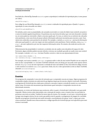9APRENDENDO O ACTIONSCRIPT 3.0
Introdução do ActionScript
Última atualização em 12/5/2011
Esta linha faz o MovieClip chamado shortFilm parar a reprodução (o indicador de reprodução pára; é como pausar
um vídeo):
shortFilm.stop();
Este código faz um MovieClip chamado shortFilm mover o indicador de reprodução para o Quadro 1 e parar a
reprodução (é como retroceder um vídeo):
shortFilm.gotoAndStop(1);
Os métodos, assim como as propriedades, são acessados escrevendo-se o nome do objeto (uma variável), um ponto e
o nome do método seguido de parênteses. Os parênteses são uma forma de indicar que você está chamando o método
ou, em outras palavras, instruindo o objeto a executar aquela ação. Às vezes, os valores (ou as variáveis) são colocados
entre parênteses, como uma forma de passar adiante informações adicionais necessárias para executar a ação. Esses
valores são conhecidos como parâmetros de método. Por exemplo, o método gotoAndStop() precisa de informações
sobre para qual quadro ir, e por isso requer um único parâmetro entre parênteses. Outros métodos, como play() e
stop(), são auto-explicativos, por isso não requerem informações extras. No entanto, eles ainda são escritos com
parênteses.
Diferentemente das propriedades (e variáveis), os métodos não são usados como alocadores de espaço de valor.
Entretanto, alguns métodos podem executar cálculos e retornar um resultado que pode ser usado como uma variável.
Por exemplo, o método toString() da classe Number converte o valor em sua representação de texto:
var numericData:Number = 9;
var textData:String = numericData.toString();
Por exemplo, você usaria o método toString() se quisesse exibir o valor de uma variável Number em um campo de
texto na tela. A propriedade text da classe TextField é definida como um String, por isso pode conter apenas valores
de texto. (A propriedade do texto representa o conteúdo de texto real exibido na tela.) Essa linha de código converte
o valor numérico na variável numericData para texto. Então, ela cria o valor apresentado na tela no objeto TextField,
chamado calculatorDisplay:
calculatorDisplay.text = numericData.toString();
Eventos
Um programa de computador é uma série de instruções que o computador executa em etapas. Alguns programas de
computador simples consistem em nada mais do que algumas etapas que ele executa e depois é encerrado. Entretanto,
os programas do ActionScript são criados para continuar a execução e esperar a entrada do usuário ou a ocorrência de
outras coisas. Os eventos são mecanismos que determinam quais instruções o computador executa em um
determinado momento.
Basicamente, os eventos são fenômenos que acontecem, sobre os quais o ActionScript é informado e aos quais pode
responder. Muitos eventos estão relacionados com a interação do usuário, como o usuário clicar em um botão ou
pressionar uma tecla no teclado. Também há outros tipos de eventos. Por exemplo, se você usar o ActionScript para
carregar uma imagem externa, há um evento que poderá avisá-lo quando o carregamento da imagem for concluído.
Quando um programa ActionScript está sendo executado, conceitualmente ele apenas "senta" e espera que certas
coisas aconteçam. Quando essas coisas acontecem, o código específico do ActionScript que você especificou para esses
eventos é executado.
 