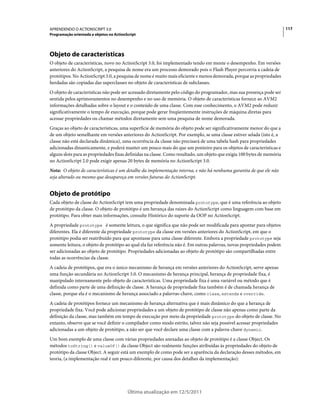 117APRENDENDO O ACTIONSCRIPT 3.0
Programação orientada a objetos no ActionScript
Última atualização em 12/5/2011
Objeto de características
O objeto de características, novo no ActionScript 3.0, foi implementado tendo em mente o desempenho. Em versões
anteriores do ActionScript, a pesquisa de nome era um processo demorado pois o Flash Player percorria a cadeia de
protótipos. No ActionScript 3.0, a pesquisa de nome é muito mais eficiente e menos demorada, porque as propriedades
herdadas são copiadas das superclasses no objeto de características de subclasses.
O objeto de características não pode ser acessado diretamente pelo código do programador, mas sua presença pode ser
sentida pelos aprimoramentos no desempenho e no uso de memória. O objeto de características fornece ao AVM2
informações detalhadas sobre o layout e o conteúdo de uma classe. Com esse conhecimento, o AVM2 pode reduzir
significativamente o tempo de execução, porque pode gerar freqüentemente instruções de máquina diretas para
acessar propriedades ou chamar métodos diretamente sem uma pesquisa de nome demorada.
Graças ao objeto de características, uma superfície de memória do objeto pode ser significativamente menor do que a
de um objeto semelhante em versões anteriores do ActionScript. Por exemplo, se uma classe estiver selada (isto é, a
classe não está declarada dinâmica), uma ocorrência da classe não precisará de uma tabela hash para propriedades
adicionadas dinamicamente, e poderá manter um pouco mais do que um ponteiro para os objetos de características e
alguns slots para as propriedades fixas definidas na classe. Como resultado, um objeto que exigia 100 bytes de memória
no ActionScript 2.0 pode exigir apenas 20 bytes de memória no ActionScript 3.0.
Nota: O objeto de características é um detalhe da implementação interna, e não há nenhuma garantia de que ele não
seja alterado ou mesmo que desapareça em versões futuras do ActionScript.
Objeto de protótipo
Cada objeto de classe do ActionScript tem uma propriedade denominada prototype, que é uma referência ao objeto
de protótipo da classe. O objeto de protótipo é um herança das raízes do ActionScript como linguagem com base em
protótipo. Para obter mais informações, consulte Histórico do suporte da OOP no ActionScript.
A propriedade prototype é somente leitura, o que significa que não pode ser modificada para apontar para objetos
diferentes. Ela é diferente da propriedade prototype da classe em versões anteriores do ActionScript, em que o
protótipo podia ser reatribuído para que apontasse para uma classe diferente. Embora a propriedade prototype seja
somente leitura, o objeto de protótipo ao qual ela faz referência não é. Em outras palavras, novas propriedades podem
ser adicionadas ao objeto de protótipo. Propriedades adicionadas ao objeto de protótipo são compartilhadas entre
todas as ocorrências da classe.
A cadeia de protótipos, que era o único mecanismo de herança em versões anteriores do ActionScript, serve apenas
uma função secundária no ActionScript 3.0. O mecanismo de herança principal, herança de propriedade fixa, é
manipulado internamente pelo objeto de características. Uma propriedade fixa é uma variável ou método que é
definida como parte de uma definição de classe. A herança de propriedade fixa também é de chamada herança de
classe, porque ela é o mecanismo de herança associado a palavras-chave, como class, extends e override.
A cadeia de protótipos fornece um mecanismo de herança alternativa que é mais dinâmico do que a herança de
propriedade fixa. Você pode adicionar propriedades a um objeto de protótipo de classe não apenas como parte da
definição da classe, mas também em tempo de execução por meio da propriedade prototype do objeto de classe. No
entanto, observe que se você definir o compilador como modo estrito, talvez não seja possível acessar propriedades
adicionadas a um objeto de protótipo, a não ser que você declare uma classe com a palavra-chave dynamic.
Um bom exemplo de uma classe com várias propriedades anexadas ao objeto de protótipo é a classe Object. Os
métodos toString() e valueOf() da classe Object são realmente funções atribuídas às propriedades do objeto de
protótipo da classe Object. A seguir está um exemplo de como pode ser a aparência da declaração desses métodos, em
teoria, (a implementação real é um pouco diferente, por causa dos detalhes da implementação):
 