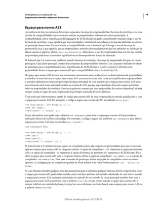 119APRENDENDO O ACTIONSCRIPT 3.0
Programação orientada a objetos no ActionScript
Última atualização em 12/5/2011
Espaço para nomes AS3
A existência de dois mecanismos de herança separados, herança de propriedade fixa e herança de protótipo, cria uma
desafio de compatibilidade interessante em relação às propriedades e métodos das classes principais. A
compatibilidade com a especificação de linguagem do ECMAScript na qual o ActionScript é baseado exige o uso de
herança de protótipo, o que significa que as propriedades e métodos de uma classe principal são definidos no objeto
de protótipo dessa classe. Por outro lado, a compatibilidade com o ActionScript 3.0 exige o uso de herança de
propriedade fixa, o que significa que as propriedades e métodos de uma classe principal são definidos na definição da
classe usando as palavras-chave const, var e function. Além disso, o uso de propriedades fixas, em vez das versões
do protótipo pode levar a aumentos significativos no desempenho em tempo de execução.
O ActionScript 3.0 resolve esse problema usando herança de protótipo e herança de propriedade fixa para as classes
principais. Cada classe principal contém dois conjuntos de propriedades e métodos. Um conjunto é definido no objeto
de protótipo para compatibilidade com a especificação do ECMAScript, e o outro conjunto é definido com
propriedades fixas e o espaço para nomes AS3 para compatibilidade com o ActionScript 3.0.
O espaço para nomes AS3 fornece um mecanismo conveniente para escolher entre os dois conjuntos de propriedades
e métodos. Se você não usar o espaço para nomes AS3, uma ocorrência de uma classe principal herdará as propriedades
e métodos definidos no objeto de protótipo da classe principal. Se você decidir usar o espaço para nomes AS3, uma
ocorrência de uma classe principal herdará as versões do AS3, porque as propriedades fixas são sempre preferidas
sobre as propriedades de protótipo. Em outras palavras, sempre que uma propriedade fixa estiver disponível, ela será
sempre usada no lugar de uma propriedade de protótipo nomeada de forma idêntica.
Você pode usar seletivamente a versão do espaço para nomes AS3 de uma propriedade ou método qualificando-a com
o espaço para nomes AS3. Por exemplo, o código a seguir usa a versão do AS3 do método Array.pop():
var nums:Array = new Array(1, 2, 3);
nums.AS3::pop();
trace(nums); // output: 1,2
Como alternativa, você pode usar a diretiva use namespace para abrir o espaço para nomes AS3 para todas as
definições dentro de um bloco de código. Por exemplo, o código a seguir usa a diretiva use namespace para abrir o
espaço para nomes AS3 para os métodos pop() e push():
use namespace AS3;
var nums:Array = new Array(1, 2, 3);
nums.pop();
nums.push(5);
trace(nums) // output: 1,2,5
O ActionScript 3.0 também fornece opções de compilador para cada conjunto de propriedades para que você possa
aplicar o espaço para nomes AS3 ao programa inteiro. A opção de compilador -as3 representa o espaço para nomes
AS3, e a opção de compilador -es representa a opção de herança de protótipo (es representa o ECMAScript). Para
abrir o espaço para nomes AS3 para o programa inteiro, defina a opção de compilador -as3 como true e a opção de
compilador -es como false. Para usar as versões de protótipo, defina as opções do compilador como os valores
opostos. As configurações do compilador padrão do Flash Builder e do Flash Professional são -as3 = true e -es =
false.
Se você planejar estender qualquer uma das classes principais e substituir qualquer método, deverá compreender como
o espaço para nomes AS3 pode afetar o modo como você deve declarar um método substituído. Se você estiver usando
o espaço para nomes AS3, qualquer substituição de método de um método da classe principal também deve usar o
espaço para nomes AS3 juntamente com o atributo override. Se não estiver usando o espaço para nomes AS3 e
desejar redefinir um método da classe principal em uma subclasse, você não deverá usar o espaço para nomes AS3 ou
a palavra-chave override.
 