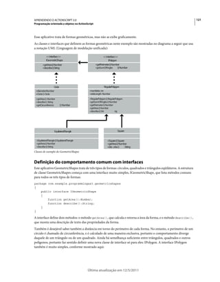 121APRENDENDO O ACTIONSCRIPT 3.0
Programação orientada a objetos no ActionScript
Última atualização em 12/5/2011
Esse aplicativo trata de formas geométricas, mas não as exibe graficamente.
As classes e interfaces que definem as formas geométricas neste exemplo são mostradas no diagrama a seguir que usa
a notação UML (Linguagem de modelação unificada):
Classes de exemplo do GeometricShapes
Definição do comportamento comum com interfaces
Este aplicativo GeometricShapes trata de três tipos de formas: círculos, quadrados e triângulos eqüiláteros. A estrutura
de classe GeometricShapes começa com uma interface muito simples, IGeometricShape, que lista métodos comuns
para todos os três tipos de formas:
package com.example.programmingas3.geometricshapes
{
public interface IGeometricShape
{
function getArea():Number;
function describe():String;
}
}
A interface define dois métodos: o método getArea(), que calcula e retorna a área da forma, e o método describe(),
que monta uma descrição de texto das propriedades da forma.
Também é desejável saber também a distância em torno do perímetro de cada forma. No entanto, o perímetro de um
círculo é chamado de circunferência, e é calculado de uma maneira exclusiva, portanto o comportamento diverge
daquele de um triângulo ou de um quadrado. Ainda há semelhança suficiente entre triângulos, quadrados e outros
polígonos, portanto faz sentido definir uma nova classe de interface só para eles: IPolygon. A interface IPolygon
também é muito simples, conforme mostrado aqui:
<<interface>>
IGeometricShape
+getArea():Number
+describe():String
<<interface>>
IPolygon
+getPerimeter():Number
+getSumOfAngles ():Number
Circle
+diameter:Number
+Circle():Circle
+getArea():Number
+describe():String
+getCircumference ():Number
+numSides:int
+sideLength:Number
+RegularPolygon():RegularPolygon
+getSumOfAngles():Number
+getPerimeter():Number
+getArea():Number
+describe():Stri ng
RegularPolygon
+EquilateralTriangle():EquilateralTriangle
+getArea():Number
+describe():String
EquilateralTriangle
+Square():Square
+getArea():Number
+des cribe() :String
Square
 