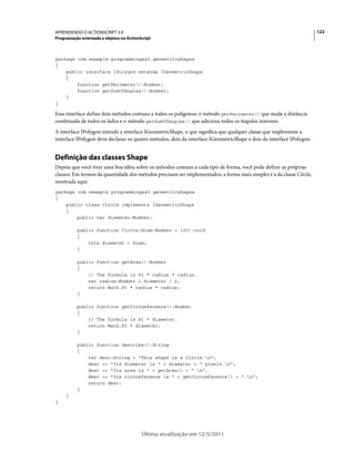 122APRENDENDO O ACTIONSCRIPT 3.0
Programação orientada a objetos no ActionScript
Última atualização em 12/5/2011
package com.example.programmingas3.geometricshapes
{
public interface IPolygon extends IGeometricShape
{
function getPerimeter():Number;
function getSumOfAngles():Number;
}
}
Essa interface define dois métodos comuns a todos os polígonos: o método getPerimeter() que mede a distância
combinada de todos os lados e o método getSumOfAngles() que adiciona todos os ângulos internos.
A interface IPolygon estende a interface IGeometricShape, o que significa que qualquer classe que implemente a
interface IPolygon deve declarar os quatro métodos, dois da interface IGeometricShape e dois da interface IPolygon.
Definição das classes Shape
Depois que você tiver uma boa idéia sobre os métodos comuns a cada tipo de forma, você pode definir as próprias
classes. Em termos da quantidade dos métodos precisam ser implementados, a forma mais simples é a da classe Circle,
mostrada aqui:
package com.example.programmingas3.geometricshapes
{
public class Circle implements IGeometricShape
{
public var diameter:Number;
public function Circle(diam:Number = 100):void
{
this.diameter = diam;
}
public function getArea():Number
{
// The formula is Pi * radius * radius.
var radius:Number = diameter / 2;
return Math.PI * radius * radius;
}
public function getCircumference():Number
{
// The formula is Pi * diameter.
return Math.PI * diameter;
}
public function describe():String
{
var desc:String = "This shape is a Circle.n";
desc += "Its diameter is " + diameter + " pixels.n";
desc += "Its area is " + getArea() + ".n";
desc += "Its circumference is " + getCircumference() + ".n";
return desc;
}
}
}
 