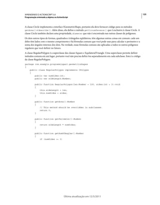 123APRENDENDO O ACTIONSCRIPT 3.0
Programação orientada a objetos no ActionScript
Última atualização em 12/5/2011
A classe Circle implementa a interface IGeometricShape, portanto ela deve fornecer código para os métodos
getArea() e describe(). Além disso, ela define o método getCircumference() que é exclusivo à classe Circle. A
classe Circle também declara uma propriedade, diameter que não é encontrada nas outras classes de polígonos.
Os dois outros tipos de formas, quadrados e triângulos eqüiláteros, têm algumas outras coisas em comum: cada um
deles têm lados com o mesmo comprimento e há fórmulas comuns que você pode usar para calcular o perímetro e a
soma dos ângulos internos dos dois. Na verdade, essas fórmulas comuns são aplicadas a todos os outros polígonos
regulares que você definir no futuro.
A classe RegularPolygon é a superclasse das classes Square e EquilateralTriangle. Uma superclasse permite definir
métodos comuns em um lugar, portanto você não precisa defini-los separadamente em cada subclasse. Este é o código
da classe RegularPolygon:
package com.example.programmingas3.geometricshapes
{
public class RegularPolygon implements IPolygon
{
public var numSides:int;
public var sideLength:Number;
public function RegularPolygon(len:Number = 100, sides:int = 3):void
{
this.sideLength = len;
this.numSides = sides;
}
public function getArea():Number
{
// This method should be overridden in subclasses.
return 0;
}
public function getPerimeter():Number
{
return sideLength * numSides;
}
public function getSumOfAngles():Number
{
if (numSides >= 3)
 