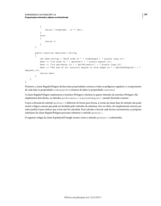 124APRENDENDO O ACTIONSCRIPT 3.0
Programação orientada a objetos no ActionScript
Última atualização em 12/5/2011
{
return ((numSides - 2) * 180);
}
else
{
return 0;
}
}
public function describe():String
{
var desc:String = "Each side is " + sideLength + " pixels long.n";
desc += "Its area is " + getArea() + " pixels square.n";
desc += "Its perimeter is " + getPerimeter() + " pixels long.n";
desc += "The sum of all interior angles in this shape is " + getSumOfAngles() + "
degrees.n";
return desc;
}
}
}
Primeiro, a classe RegularPolygon declara duas propriedades comuns a todos os polígonos regulares: o comprimento
de cada lado (a propriedade sideLength) e o número de lados (a propriedade numSides).
A classe RegularPolygon implementa a interface IPolygon e declara os quatro métodos da interface IPolygon. Ela
implementa dois desses, os métodos getPerimeter() e getSumOfAngles(), usando fórmulas comuns.
Como a fórmula do método getArea() é diferente de forma para forma, a versão da classe base do método não pode
incluir a lógica comum que pode ser herdada pelos métodos da subclasse. Em vez disso, ele simplesmente retorna um
valor padrão 0 para indicar que a área não foi calculada. Para calcular a área de cada forma corretamente, as próprias
subclasses da classe RegularPolygon precisam substituir o método getArea().
O seguinte código da classe EquilateralTriangle mostra como o método getArea() é substituído:
 