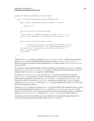 125APRENDENDO O ACTIONSCRIPT 3.0
Programação orientada a objetos no ActionScript
Última atualização em 12/5/2011
package com.example.programmingas3.geometricshapes
{
public class EquilateralTriangle extends RegularPolygon
{
public function EquilateralTriangle(len:Number = 100):void
{
super(len, 3);
}
public override function getArea():Number
{
// The formula is ((sideLength squared) * (square root of 3)) / 4.
return ( (this.sideLength * this.sideLength) * Math.sqrt(3) ) / 4;
}
public override function describe():String
{
/* starts with the name of the shape, then delegates the rest
of the description work to the RegularPolygon superclass */
var desc:String = "This shape is an equilateral Triangle.n";
desc += super.describe();
return desc;
}
}
}
A palavra-chave override indica que o método EquilateralTriangle.getArea() substitui intencionalmente o
método getArea() da superclasse RegularPolygon. Quando o método EquilateralTriangle.getArea() é
chamado, ele calcula a área usando a fórmula do código anterior, e o código no método RegularPolygon.getArea()
nunca é executado.
Em comparação, a classe EquilateralTriangle não define sua própria versão do método getPerimeter(). Quando o
método EquilateralTriangle.getPerimeter() é chamado, a chamada percorre a cadeia de herança e executa o
código no método getPerimeter() da superclasse RegularPolygon.
O construtor EquilateralTriangle() usa a instrução super() para chamar explicitamente o construtor
RegularPolygon() de sua superclasse. Se os dois construtores tivessem o mesmo conjunto de parâmetros, você
poderia omitir completamente o construtor EquilateralTriangle() e o construtor RegularPolygon() seria
executado. No entanto, o construtor RegularPolygon() precisa de um parâmetro extra, numSides. Portanto, o
construtor EquilateralTriangle() chama super(len, 3) que passa o parâmetro de entrada len e o valor 3 para
indicar que o triângulo tem três lados.
O método describe() também usa a instrução super(), mas de forma diferente. Ele a utiliza para invocar a versão
da superclasse RegularPolygon do método describe(). O método EquilateralTriangle.describe() define
primeiro a variável da string desc como uma instrução sobre o tipo da forma. Em seguida, ele obtém os resultados do
método RegularPolygon.describe() chamando super.describe() e anexa esse resultado à string desc.
A classe Square não é descrita em detalhes aqui, mas é semelhante à classe EquilateralTriangle, fornecendo um
construtor e suas próprias implementações dos métodos getArea() e describe().
 