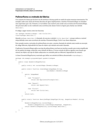 126APRENDENDO O ACTIONSCRIPT 3.0
Programação orientada a objetos no ActionScript
Última atualização em 12/5/2011
Polimorfismo e o método de fábrica
Um conjunto de classes que faz bom uso de interfaces e herança pode ser usado de muitas maneiras interessantes. Por
exemplo, todas essas classes de formas descritas até agora implementam a interface IGeometricShape ou estendem
uma superclasse que o faz. Portanto, se você definir uma variável como sendo uma ocorrência de IGeometricShape,
não precisará saber se ela é realmente uma ocorrência das classes Circle ou Square para chamar seu método
describe().
O código a seguir mostra como isso funciona:
var myShape:IGeometricShape = new Circle(100);
trace(myShape.describe());
Quando myShape.describe() é chamado, ele executa o método Circle.describe(), porque embora a variável
esteja definida como uma ocorrência da interface IGeometricShape, Circle é sua classe subjacente.
Este exemplo mostra o princípio do polimorfismo em ação: a mesma chamada de método exata resulta na execução
de código diferente, dependendo da classe do objeto cujo método está sendo chamado.
O aplicativo GeometricShapes aplica esse tipo de polimorfismo com base em interface usando uma versão simplificada
de um padrão de design conhecido como método de fábrica. O termo método de fábrica significa uma função que
retorna um objeto cujo tipo de dados subjacentes ou conteúdo pode ser diferente, dependendo do contexto.
A classe GeometricShapeFactory mostrada aqui define um método de fábrica denominado createShape():
package com.example.programmingas3.geometricshapes
{
public class GeometricShapeFactory
{
public static var currentShape:IGeometricShape;
public static function createShape(shapeName:String,
len:Number):IGeometricShape
{
switch (shapeName)
{
case "Triangle":
return new EquilateralTriangle(len);
case "Square":
return new Square(len);
case "Circle":
return new Circle(len);
}
return null;
}
public static function describeShape(shapeType:String, shapeSize:Number):String
{
GeometricShapeFactory.currentShape =
GeometricShapeFactory.createShape(shapeType, shapeSize);
return GeometricShapeFactory.currentShape.describe();
}
}
}
 