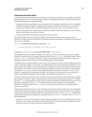 10APRENDENDO O ACTIONSCRIPT 3.0
Introdução do ActionScript
Última atualização em 12/5/2011
Tratamento de eventos básico
A técnica para especificar determinadas ações que devem ser executadas em resposta a eventos específicos é conhecida
como tratamento de eventos. Durante a escrita do código do ActionScript para executar o tratamento de eventos, há
três elementos importantes a serem identificados:
• A origem do evento: para qual objeto o evento deverá ocorrer? Por exemplo, em qual botão se clicou, ou qual objeto
Loader está carregando a imagem? A origem do evento também é conhecida como destino do evento. Tem esse
nome porque é o objeto no qual o computador focaliza o evento (ou seja, onde o evento realmente acontece).
• O evento: o que vai acontecer, a qual fenômeno você deseja responder? É importante identificar o evento específico,
porque muitos objetos acionam diversos eventos.
• A resposta: quais etapas você deseja executar quando o evento acontecer?
Em qualquer momento no qual você grava o código ActionScript para manipular eventos, ele exige esses três
elementos. O código segue esta estrutura básica (os elementos em negrito são espaços reservados que você preencheria
para o seu caso específico):
function eventResponse(eventObject:EventType):void
{
// Actions performed in response to the event go here.
}
eventSource.addEventListener(EventType.EVENT_NAME, eventResponse);
Esse código faz duas coisas. Primeiro, ele define uma função, que é a forma de especificar as ações que você deseja
executar em resposta ao evento. Em seguida, ele chama o método addEventListener() do objeto de origem. Chamar
addEventListener() essencialmente "inscreve" a função no evento especificado. Quando o evento acontece, são
realizadas as ações da função. Pensemos em cada uma dessas partes com mais detalhes.
Uma função fornece um meio de agrupar as ações, com um único nome, que é como um nome de atalho, para executar
as ações. Uma função é idêntica a um método, com a diferença de que não está necessariamente associada com uma
classe específica. (Na verdade, o termo "método" poderia ser definido como uma função que está associada com uma
classe em particular.) Durante a criação de uma função para tratamento de eventos, você escolhe o nome da função
(chamada de eventResponse neste caso). Você também especifica um parâmetro (chamado eventObject neste
exemplo). A especificação de um parâmetro de função é como declarar uma variável, por isso você também deve
indicar o tipo de dados do parâmetro. (Neste exemplo, o tipo de dados do parâmetro é EventType.)
Cada tipo de evento que você deseja escutar é associado a uma classe do ActionScript. O tipo de dados que você define
para o parâmetro de função é sempre a classe associada ao evento específico ao qual deseja responder. Por exemplo,
um evento click (acionado quando o usuário clica em um item) é associado à classe MouseEvent. Para escrever uma
função de ouvinte para um evento click, você define essa função com um parâmetro com o tipo de dados
MouseEvent. Finalmente, entre chaves ({ ... }), você escreve as instruções que deseja que o computador execute
quando o evento ocorrer.
A função de manipulação de eventos é escrita. Em seguida, você diz para o objeto de origem de evento (o objeto para
o qual o evento acontece, por exemplo, o botão) que você deseja que ele chame sua função quando o evento acontecer.
Você registra sua função com o objeto de origem de evento chamando o método addEventListener() daquele objeto
(todos os objetos que têm eventos também têm um método addEventListener()). O método addEventListener()
usa dois parâmetros:
• O primeiro é o nome do evento específico ao qual você deseja responder. Cada evento está afiliado com uma classe
específica. Todas as classes de evento têm um valor especial, que é como um nome exclusivo, definido para cada
um de seus eventos. Você usa esse valor para o primeiro parâmetro.
 