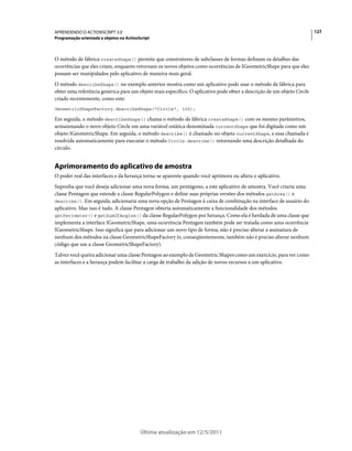 127APRENDENDO O ACTIONSCRIPT 3.0
Programação orientada a objetos no ActionScript
Última atualização em 12/5/2011
O método de fábrica createShape() permite que construtores de subclasses de formas definam os detalhes das
ocorrências que eles criam, enquanto retornam os novos objetos como ocorrências de IGeometricShape para que eles
possam ser manipulados pelo aplicativo de maneira mais geral.
O método describeShape() no exemplo anterior mostra como um aplicativo pode usar o método de fábrica para
obter uma referência genérica para um objeto mais específico. O aplicativo pode obter a descrição de um objeto Circle
criado recentemente, como este:
GeometricShapeFactory.describeShape("Circle", 100);
Em seguida, o método describeShape() chama o método de fábrica createShape() com os mesmo parâmetros,
armazenando o novo objeto Circle em uma variável estática denominada currentShape que foi digitada como um
objeto IGeometricShape. Em seguida, o método describe() é chamado no objeto currentShape, e essa chamada é
resolvida automaticamente para executar o método Circle.describe() retornando uma descrição detalhada do
círculo.
Aprimoramento do aplicativo de amostra
O poder real das interfaces e da herança torna-se aparente quando você aprimora ou altera o aplicativo.
Suponha que você deseja adicionar uma nova forma, um pentágono, a este aplicativo de amostra. Você criaria uma
classe Pentagon que estende a classe RegularPolygon e define suas próprias versões dos métodos getArea() e
describe(). Em seguida, adicionaria uma nova opção de Pentagon à caixa de combinação na interface de usuário do
aplicativo. Mas isso é tudo. A classe Pentagon obteria automaticamente a funcionalidade dos métodos
getPerimeter() e getSumOfAngles() da classe RegularPolygon por herança. Como ela é herdada de uma classe que
implementa a interface IGeometricShape, uma ocorrência Pentagon também pode ser tratada como uma ocorrência
IGeometricShape. Isso significa que para adicionar um novo tipo de forma, não é preciso alterar a assinatura de
nenhum dos métodos na classe GeometricShapeFactory (e, conseqüentemente, também não é preciso alterar nenhum
código que use a classe GeometricShapeFactory).
Talvez você queira adicionar uma classe Pentagon ao exemplo de Geometric Shapes como um exercício, para ver como
as interfaces e a herança podem facilitar a carga de trabalho da adição de novos recursos a um aplicativo.
 