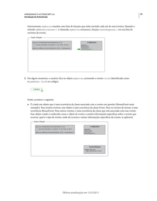 12APRENDENDO O ACTIONSCRIPT 3.0
Introdução do ActionScript
Última atualização em 12/5/2011
Internamente, myButton mantém uma lista de funções que estão ouvindo cada um de seus eventos. Quando o
método addEventListener() é chamado, myButton armazena a função eventResponse() em sua lista de
ouvintes de evento.
3 Em algum momento, o usuário clica no objeto myButton, acionando o evento click (identificado como
MouseEvent.CLICK no código).
Então, acontece o seguinte:
a É criado um objeto que é uma ocorrência da classe associada com o evento em questão (MouseEvent neste
exemplo). Para muitos eventos, esse objeto é uma ocorrência da classe Event. Para os eventos de mouse, é uma
ocorrência MouseEvent. Para outros eventos, é uma ocorrência da classe que está associada com esse evento.
Esse objeto criado é conhecido como o objeto de evento e contém informações específicas sobre o evento que
ocorreu: qual é o tipo de evento, onde ele ocorreu e outras informações específicas de evento, se aplicável.
 