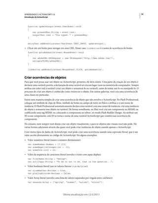 14APRENDENDO O ACTIONSCRIPT 3.0
Introdução do ActionScript
Última atualização em 12/5/2011
function updateOutput(event:TextEvent):void
{
var pressedKey:String = event.text;
outputText.text = "You typed: " + pressedKey;
}
entryText.addEventListener(TextEvent.TEXT_INPUT, updateOutput);
• Clicar em um botão para navegar em uma URL. Nesse caso, linkButton é o nome de ocorrência do botão:
function gotoAdobeSite(event:MouseEvent):void
{
var adobeURL:URLRequest = new URLRequest("http://www.adobe.com/");
navigateToURL(adobeURL);
}
linkButton.addEventListener(MouseEvent.CLICK, gotoAdobeSite);
Criar ocorrências de objetos
Para que você possa usar um objeto no ActionScript, primeiro, ele deve existir. Uma parte da criação de um objeto é
declarar uma variável; porém, a declaração de uma variável só cria um lugar vazio na memória do computador. Sempre
atribua um valor real à variável (criar um objeto e armazená-lo na variável), antes de tentar usá-lo ou manipulá-lo. O
processo de criar um objeto é conhecido como instanciar o objeto. Em outras palavras, você cria uma ocorrência de
uma classe em particular.
Existe uma maneira simples de criar uma ocorrência de objeto que não envolve o ActionScript. No Flash Professional,
coloque um símbolo de clipe de filme, símbolo de botão ou campo de texto no Palco e atribua-o a um nome de
instância. O Flash Professional automaticamente declara uma variável com esse nome de instância, cria uma instância
de objeto e armazena esse objeto na variável. De forma semelhante, no Flex você cria um componente no MXML ou
codificando uma tag MXML ou colocando o componente no editor, no modo Flash Builder Design. Ao atribuir um
ID a esse componente, este ID se torna o nome de uma variável ActionScript que contém essa ocorrência do
componente.
No entanto, nem sempre você deseja criar um objeto visualmente, e para os objetos não-visuais você não pode. Há
várias formas adicionais através das quais você pode criar instâncias de objeto usando apenas o ActionScript.
Com vários tipos de dados do ActionScript, você pode criar uma ocorrência usando uma expressão literal, que é um
valor escrito diretamente no código do ActionScript. Eis alguns exemplos:
• Valor numérico literal (insere o número diretamente):
var someNumber:Number = 17.239;
var someNegativeInteger:int = -53;
var someUint:uint = 22;
• Valor da seqüência de caracteres literal (envolve o texto com aspas duplas):
var firstName:String = "George";
var soliloquy:String = "To be or not to be, that is the question...";
• Valor booleano literal (usa os valores literais true ou false):
var niceWeather:Boolean = true;
var playingOutside:Boolean = false;
• Valor Array literal (envolve uma lista de valores separados por vírgula entre colchetes):
var seasons:Array = ["spring", "summer", "autumn", "winter"];
 