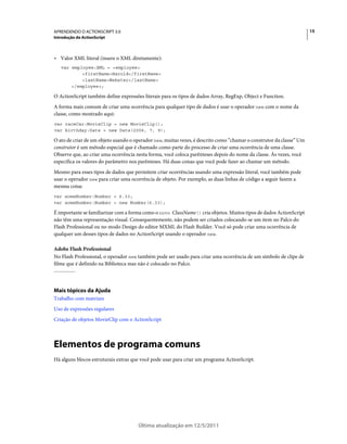 15APRENDENDO O ACTIONSCRIPT 3.0
Introdução do ActionScript
Última atualização em 12/5/2011
• Valor XML literal (insere o XML diretamente):
var employee:XML = <employee>
<firstName>Harold</firstName>
<lastName>Webster</lastName>
</employee>;
O ActionScript também define expressões literais para os tipos de dados Array, RegExp, Object e Function.
A forma mais comum de criar uma ocorrência para qualquer tipo de dados é usar o operador new com o nome da
classe, como mostrado aqui:
var raceCar:MovieClip = new MovieClip();
var birthday:Date = new Date(2006, 7, 9);
O ato de criar de um objeto usando o operador new, muitas vezes, é descrito como “chamar o construtor da classe” Um
construtor é um método especial que é chamado como parte do processo de criar uma ocorrência de uma classe.
Observe que, ao criar uma ocorrência nesta forma, você coloca parênteses depois do nome da classe. Às vezes, você
especifica os valores do parâmetro nos parênteses. Há duas coisas que você pode fazer ao chamar um método.
Mesmo para esses tipos de dados que permitem criar ocorrências usando uma expressão literal, você também pode
usar o operador new para criar uma ocorrência de objeto. Por exemplo, as duas linhas de código a seguir fazem a
mesma coisa:
var someNumber:Number = 6.33;
var someNumber:Number = new Number(6.33);
É importante se familiarizar com a forma como o novo ClassName() cria objetos. Muitos tipos de dados ActionScript
não têm uma representação visual. Consequentemente, não podem ser criados colocando-se um item no Palco do
Flash Professional ou no modo Design do editor MXML do Flash Builder. Você só pode criar uma ocorrência de
qualquer um desses tipos de dados no ActionScript usando o operador new.
Adobe Flash Professional
No Flash Professional, o operador new também pode ser usado para criar uma ocorrência de um símbolo de clipe de
filme que é definido na Biblioteca mas não é colocado no Palco.
Mais tópicos da Ajuda
Trabalho com matrizes
Uso de expressões regulares
Criação de objetos MovieClip com o ActionScript
Elementos de programa comuns
Há alguns blocos estruturais extras que você pode usar para criar um programa ActionScript.
 