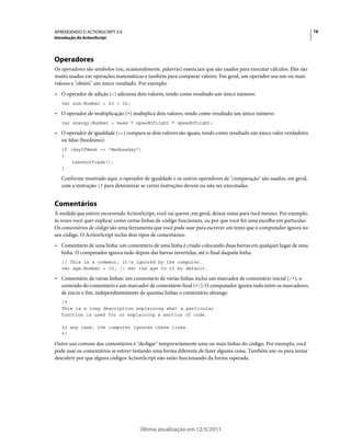 16APRENDENDO O ACTIONSCRIPT 3.0
Introdução do ActionScript
Última atualização em 12/5/2011
Operadores
Os operadores são símbolos (ou, ocasionalmente, palavras) essenciais que são usados para executar cálculos. Eles são
muito usados em operações matemáticas e também para comparar valores. Em geral, um operador usa um ou mais
valores e "obtém" um único resultado. Por exemplo:
• O operador de adição (+) adiciona dois valores, tendo como resultado um único número:
var sum:Number = 23 + 32;
• O operador de multiplicação (*) multiplica dois valores, tendo como resultado um único número:
var energy:Number = mass * speedOfLight * speedOfLight;
• O operador de igualdade (==) compara se dois valores são iguais, tendo como resultado um único valor verdadeiro
ou falso (booleano):
if (dayOfWeek == "Wednesday")
{
takeOutTrash();
}
Conforme mostrado aqui, o operador de igualdade e os outros operadores de "comparação" são usados, em geral,
com a instrução if para determinar se certas instruções devem ou não ser executadas.
Comentários
À medida que estiver escrevendo ActionScript, você vai querer, em geral, deixar notas para você mesmo. Por exemplo,
às vezes você quer explicar como certas linhas de código funcionam, ou por que você fez uma escolha em particular.
Os comentários de código são uma ferramenta que você pode usar para escrever um texto que o computador ignora no
seu código. O ActionScript inclui dois tipos de comentários:
• Comentário de uma linha: um comentário de uma linha é criado colocando duas barras em qualquer lugar de uma
linha. O computador ignora tudo depois das barras invertidas, até o final daquela linha:
// This is a comment; it's ignored by the computer.
var age:Number = 10; // Set the age to 10 by default.
• Comentário de várias linhas: um comentário de várias linhas inclui um marcador de comentário inicial (/*), o
conteúdo do comentário e um marcador de comentário final (*/). O computador ignora tudo entre os marcadores
de início e fim, independentemente de quantas linhas o comentário abrange:
/*
This is a long description explaining what a particular
function is used for or explaining a section of code.
In any case, the computer ignores these lines.
*/
Outro uso comum dos comentários é "desligar" temporariamente uma ou mais linhas do código. Por exemplo, você
pode usar os comentários se estiver testando uma forma diferente de fazer alguma coisa. Também use-os para tentar
descobrir por que alguns códigos ActionScript não estão funcionando da forma esperada.
 