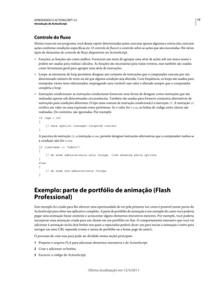 17APRENDENDO O ACTIONSCRIPT 3.0
Introdução do ActionScript
Última atualização em 12/5/2011
Controle do fluxo
Muitas vezes em um programa, você deseja repetir determinadas ações, executar apenas algumas e outras não, executar
ações conforme condições específicas etc. O controle de fluxo é o controle sobre as ações que são executadas. Há vários
tipos de elementos de controle de fluxo disponíveis no ActionScript.
• Funções: as funções são como atalhos. Fornecem um meio de agrupar uma série de ações sob um único nome e
podem ser usadas para realizar cálculos. As funções são necessárias para tratar eventos, mas também são usadas
como ferramenta geral para agrupar uma série de instruções.
• Loops: as estruturas de loop permitem designar um conjunto de instruções que o computador executa por um
determinado número de vezes ou até que alguma condição seja alterada. Com freqüência, os loops são usados para
manipular vários itens relacionados, empregando uma variável cujo valor é alterado sempre que o computador
completa o loop.
• Instruções condicionais: as instruções condicionais fornecem uma forma de designar certas instruções que são
realizadas apenas sob determinadas circunstâncias. Também são usadas para fornecer conjuntos alternativos de
instruções para condições diferentes. O tipo mais comum de instrução condicional é a instrução if. A instrução if
verifica um valor ou uma expressão entre parênteses. Se o valor for true, as linhas de código entre chaves são
realizadas. Do contrário, são ignoradas. Por exemplo:
if (age < 20)
{
// show special teenager-targeted content
}
A parceira da instrução if, a instrução else, permite designar instruções alternativas que o computador realiza se
a condição não for true:
if (username == "admin")
{
// do some administrator-only things, like showing extra options
}
else
{
// do some non-administrator things
}
Exemplo: parte de portfólio de animação (Flash
Professional)
Este exemplo foi criado para lhe oferecer uma oportunidade de ver pela primeira vez como é possível juntar partes do
ActionScript para obter um aplicativo completo. A parte de portfólio de animação é um exemplo de como você poderia
pegar uma animação linear existente e acrescentar alguns elementos interativos menores. Por exemplo, você poderia
incorporar uma animação criada para um cliente em um portfólio on-line. O comportamento interativo que você vai
adicionar à animação inclui dois botões nos quais o espectador poderá clicar: um para iniciar a animação e outro para
navegar em uma URL separada (como o menu do portfólio ou a home page do autor).
O processo de criar essa peça pode ser dividido nestas seções principais:
1 Preparar o arquivo FLA para adicionar elementos interativos e do ActionScript.
2 Criar e adicionar os botões.
3 Escrever o código do ActionScript.
 
