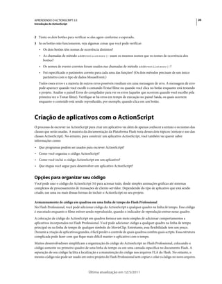 20APRENDENDO O ACTIONSCRIPT 3.0
Introdução do ActionScript
Última atualização em 12/5/2011
2 Tente os dois botões para verificar se eles agem conforme o esperado.
3 Se os botões não funcionarem, veja algumas coisas que você pode verificar:
• Os dois botões têm nomes de ocorrência distintos?
• As chamadas de método addEventListener() usam os mesmos nomes que os nomes de ocorrência dos
botões?
• Os nomes de evento corretos foram usados nas chamadas de método addEventListener()?
• Foi especificado o parâmetro correto para cada uma das funções? (Os dois métodos precisam de um único
parâmetro com o tipo de dados MouseEvent.)
Todos esses erros e a maioria de outros erros possíveis resultam em uma mensagem de erro. A mensagem de erro
pode aparecer quando você escolh o comando Testar filme ou quando você clica no botão enquanto está testando
o projeto. Analise o painel Erros do compilador para ver os erros (aqueles que ocorrem quando você escolhe pela
primeira vez o Testar filme). Verifique se há erros em tempo de execução no painel Saída, os quais ocorrem
enquanto o conteúdo está sendo reproduzido, por exemplo, quando clica em um botão.
Criação de aplicativos com o ActionScript
O processo de escrever no ActionScript para criar um aplicativo vai além de apenas conhecer a sintaxe e os nomes das
classes que serão usadas. A maioria da documentação da Plataforma Flash trata desses dois tópicos (sintaxe e uso das
classes ActionScript). No entanto, para construir um aplicativo ActionScript, você também vai querer saber
informações como:
• Que programas podem ser usados para escrever ActionScript?
• Como você organiza o código ActionScript?
• Como você inclui o código ActionScript em um aplicativo?
• Que etapas você segue para desenvolver um aplicativo ActionScript?
Opções para organizar seu código
Você pode usar o código do ActionScript 3.0 para acionar tudo, desde simples animações gráficas até sistemas
complexos de processamento de transações de cliente-servidor. Dependendo do tipo de aplicativo que está sendo
criado, use uma ou mais dessas formas de incluir o ActionScript no seu projeto.
Armazenamento de código em quadros em uma linha de tempo do Flash Professional
No Flash Professional, você pode adicionar código do ActionScript a qualquer quadro na linha de tempo. Esse código
é executado enquanto o filme estiver sendo reproduzido, quando o indicador de reprodução entrar nesse quadro.
A colocação de código do ActionScript em quadros fornece um meio simples de adicionar comportamentos a
aplicativos incorporados no Flash Professional. Você pode adicionar código a qualquer quadro na linha de tempo
principal ou na linha de tempo de qualquer símbolo do MovieClip. Entretanto, essa flexibilidade tem um preço.
Durante a criação de aplicativos grandes, é fácil perder o controle de quais quadros contêm quais scripts. Essa estrutura
complicada pode fazer com que fique mais difícil manter o aplicativo com o tempo.
Muitos desenvolvedores simplificam a organização do código do ActionScript no Flash Professional, colocando o
código somente no primeiro quadro de uma linha de tempo ou em uma camada específica no documento Flash. A
separação do seu código facilita a localização e a manutenção do código nos arquivos FLA do Flash. No entanto, o
mesmo código não pode ser usado em outro projeto do Flash Professional sem copiar e colar o código no novo arquivo.
 