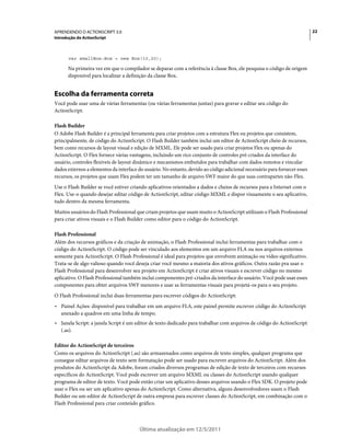 22APRENDENDO O ACTIONSCRIPT 3.0
Introdução do ActionScript
Última atualização em 12/5/2011
var smallBox:Box = new Box(10,20);
Na primeira vez em que o compilador se deparar com a referência à classe Box, ele pesquisa o código de origem
disponível para localizar a definição da classe Box.
Escolha da ferramenta correta
Você pode usar uma de várias ferramentas (ou várias ferramentas juntas) para gravar e editar seu código do
ActionScript.
Flash Builder
O Adobe Flash Builder é a principal ferramenta para criar projetos com a estrutura Flex ou projetos que consistem,
principalmente, de código do ActionScript. O Flash Builder também inclui um editor de ActionScript cheio de recursos,
bem como recursos de layout visual e edição de MXML. Ele pode ser usado para criar projetos Flex ou apenas do
ActionScript. O Flex fornece várias vantagens, incluindo um rico conjunto de controles pré-criados da interface do
usuário, controles flexíveis de layout dinâmico e mecanismos embutidos para trabalhar com dados remotos e vincular
dados externos a elementos da interface do usuário. No entanto, devido ao código adicional necessário para fornecer esses
recursos, os projetos que usam Flex podem ter um tamanho de arquivo SWF maior do que suas contrapartes não-Flex.
Use o Flash Builder se você estiver criando aplicativos orientados a dados e cheios de recursos para a Internet com o
Flex. Use-o quando desejar editar código de ActionScript, editar código MXML e dispor visuamente o seu aplicativo,
tudo dentro da mesma ferramenta.
Muitos usuários do Flash Professional que criam projetos que usam muito o ActionScript utilizam o Flash Professional
para criar ativos visuais e o Flash Builder como editor para o código do ActionScript.
Flash Professional
Além dos recursos gráficos e da criação de animação, o Flash Professional inclui ferramentas para trabalhar com o
código do ActionScript. O código pode ser vinculado aos elementos em um arquivo FLA ou nos arquivos externos
somente para ActionScript. O Flash Professional é ideal para projetos que envolvem animação ou vídeo significativo.
Trata-se de algo valioso quando você deseja criar você mesmo a maioria dos ativos gráficos. Outra razão pra usar o
Flash Professional para desenvolver seu projeto em ActionScript é criar ativos visuais e escrever código no mesmo
aplicativo. O Flash Professional também inclui componentes pré-criados da interface do usuário. Você pode usar esses
componentes para obter arquivos SWF menores e usar as ferramentas visuais para projetá-os para o seu projeto.
O Flash Professional inclui duas ferramentas para escrever códigos do ActionScript:
• Painel Ações: disponível para trabalhar em um arquivo FLA, este painel permite escrever código do ActionScript
anexado a quadros em uma linha de tempo.
• Janela Script: a janela Script é um editor de texto dedicado para trabalhar com arquivos de código do ActionScript
(.as).
Editor do ActionScript de terceiros
Como os arquivos do ActionScript (.as) são armazenados como arquivos de texto simples, qualquer programa que
consegue editar arquivos de texto sem formatação pode ser usado para escrever arquivos do ActionScript. Além dos
produtos do ActionScript da Adobe, foram criados diversos programas de edição de texto de terceiros com recursos
específicos do ActionScript. Você pode escrever um arquivo MXML ou classes do ActionScript usando qualquer
programa de editor de texto. Você pode então criar um aplicativo desses arquivos usando o Flex SDK. O projeto pode
usar o Flex ou ser um aplicativo apenas do ActionScript. Como alternativa, alguns desenvolvedores usam o Flash
Builder ou um editor de ActionScript de outra empresa para escrever classes do ActionScript, em combinação com o
Flash Professional para criar conteúdo gráfico.
 