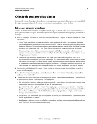 24APRENDENDO O ACTIONSCRIPT 3.0
Introdução do ActionScript
Última atualização em 12/5/2011
Criação de suas próprias classes
O processo de criar as classes que serão usadas nos projetos pode parecer assustador. Entretanto, a parte mais difícil
da criação de uma classe é a tarefa de projetar os métodos, as propriedades e os eventos da classe.
Estratégias para criar uma classe
O tópico de criação orientada a objetos é complexo; existem cargos totalmente dedicados ao estudo acadêmico e à
prática profissional dessa disciplina. No entanto, apresentamos algumas sugestões de abordagens que podem ajudá-lo
a começar.
1 Pense na função que as ocorrências dessa classe exercem no aplicativo. Em geral, os objetos cumprem uma destas
três funções:
• Objeto Value: esses objetos servem principalmente como contêineres de dados. Provavelmente, têm várias
propriedades e menos métodos (ou às vezes nenhum método). Em geral, são representações de código de itens
claramente definidos. Por exemplo, um aplicativo de reprodução de música poderia incluir uma classe Song, que
representa uma única canção real, e uma classe Playlist, que representa um grupo conceitual de músicas.
• Objeto de exibição: são os objetos que realmente aparecem na tela. Entre os exemplos estão elementos da
interface do usuário como uma lista suspensa ou exibição de status, elementos gráficos como criaturas em um
videogame, e assim por diante.
• Estrutura do aplicativo: esses objetos exercem uma ampla gama de funções de suporte na lógica ou no
processamento executados pelos aplicativos. Por exemplo, você pode fazer um objeto realizar certos cálculos em
uma simulação de biologia. Você pode criar um que seja responsável por sincronizar os valores entre o controle
de dial e a leitura de volume no aplicativo de reprodução de música. Outro pode administrar as regras em um
video game. Ou você pode fazer uma classe para carregar uma imagem salva em um aplicativo de desenho.
2 Escolha a funcionalidade específica de que a classe precisa. Os diferentes tipos de funcionalidade, em geral, se
tornam métodos da classe.
3 Se a classe for servir como um objeto de valor, decida quais dados as ocorrências incluem. Esses itens são bons
candidatos para propriedades.
4 Como a classe está sendo criada especificamente para seu projeto, o mais importante é fornecer a funcionalidade
de que o aplicativo precisa. Tente responder a estas perguntas:
• Que informações o aplicativo está armazenando, controlando e manipulando? Responder a esta pergunta ajuda-
o a identificar os objetos e as propriedades de valor de que você precisa.
• Que conjuntos de ações o aplicativo realiza? Por exemplo, o que acontece quando o aplicativo é carregado,
quando se clica em um botão em particular, quando um filme para de ser reproduzido e assim por diante? Esses
itens são bons candidatos para métodos. Eles também podem ser propriedade se as "ações" envolverem a
alteração de valores individuais.
• Para qualquer ação determinada, que informações são necessárias para realizar essa ação? Essas informações se
tornam os parâmetros do método.
• À medida que o aplicativo executa seu trabalho, o que muda na sua classe que outras partes do aplicativo devem
saber? Esses itens são bons candidatos para eventos.
 