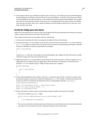 25APRENDENDO O ACTIONSCRIPT 3.0
Introdução do ActionScript
Última atualização em 12/5/2011
5 Há um objeto atual que seja semelhante ao objeto de que você precisa, com a diferença de que está faltando alguma
funcionalidade que você deseja acrescentar? Pense em criar uma subclasse. (A subclasse é uma classe que se baseia
na funcionalidade de uma classe já existente, e não na definição de toda sua própria funcionalidade.) Por exemplo,
para criar uma classe que seja um objeto visual na tela, use o comportamento de um objeto existente de exibição
como base para sua classe. Nesse caso, o objeto de exibição (como MovieClip ou Sprite) seria a classe base, e sua
classe estenderia essa classe.
Escrita do código para uma classe
Depois de ter um projeto para sua classe, ou pelo menos alguma ideia de quais informações ele armazena e que ações
realiza, a sintaxe real de escrever uma classe é bastante direta.
Veja as etapas mínimas para criar sua própria classe do ActionScript:
1 Abra um novo documento de texto no seu programa de edição de texto do ActionScript.
2 Insira uma instrução class para definir o nome da classe. Para acrescentar uma instrução class, insira as palavras
public class e depois o nome da classe. Acrescente as chaves de abertura e fechamento para abranger o conteúdo
da classe (as definições de método e propriedade). Por exemplo:
public class MyClass
{
}
A palavra public indica que a classe pode ser acessada de qualquer outro código. Para obter alternativas, consulte
Atributos de espaço para nomes de controle de acesso.
3 Digite uma instrução package para indicar o nome do pacote que contém sua classe. A sintaxe é a palavra package,
seguida pelo nome completo do pacote, seguido pelas chaves de abertura e fechamento ao redor do bloco de
instrução class. Por exemplo, troque o código na etapa anterior para o seguinte:
package mypackage
{
public class MyClass
{
}
}
4 Defina cada propriedade na classe usando a instrução var dentro do corpo da classe. A sintaxe é a mesma usada
para declarar qualquer variável (com a adição do modificador public). Por exemplo, a inclusão destas linhas entre
as chaves de abertura e fechamento da definição da classe cria propriedades chamadas textProperty,
numericProperty e dateProperty:
public var textProperty:String = "some default value";
public var numericProperty:Number = 17;
public var dateProperty:Date;
5 Defina cada método na classe usando a mesma sintaxe usada para definir uma função. Por exemplo:
• Para criar um método myMethod(), digite:
public function myMethod(param1:String, param2:Number):void
{
// do something with parameters
}
• Para criar um construtor (o método especial que é chamado como parte do processo de criar uma ocorrência de
uma classe), crie um método cujo nome corresponda exatamente ao nome da classe:
 