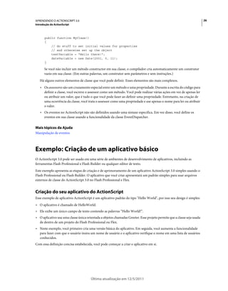 26APRENDENDO O ACTIONSCRIPT 3.0
Introdução do ActionScript
Última atualização em 12/5/2011
public function MyClass()
{
// do stuff to set initial values for properties
// and otherwise set up the object
textVariable = "Hello there!";
dateVariable = new Date(2001, 5, 11);
}
Se você não incluir um método constructor em sua classe, o compilador cria automaticamente um construtor
vazio em sua classe. (Em outras palavras, um construtor sem parâmetros e sem instruções.)
Há alguns outros elementos de classe que você pode definir. Esses elementos são mais complexos.
• Os assessores são um cruzamento especial entre um método e uma propriedade. Durante a escrita do código para
definir a classe, você escreve o assessor como um método. Você pode realizar várias ações em vez de apenas ler
ou atribuir um valor, que é tudo o que você pode fazer ao definir uma propriedade. Entretanto, na criação de
uma ocorrência da classe, você trata o assessor como uma propriedade e use apenas o nome para ler ou atribuir
o valor.
• Os eventos no ActionScript não são definidos usando uma sintaxe específica. Em vez disso, você define os
eventos em sua classe usando a funcionalidade da classe EventDispatcher.
Mais tópicos da Ajuda
Manipulação de eventos
Exemplo: Criação de um aplicativo básico
O ActionScript 3.0 pode ser usado em uma série de ambientes de desenvolvimento de aplicativos, incluindo as
ferramentas Flash Professional e Flash Builder ou qualquer editor de texto.
Este exemplo apresenta as etapas de criação e de aprimoramento de um aplicativo ActionScript 3.0 simples usando o
Flash Professional ou Flash Builder. O aplicativo que você criar apresentará um padrão simples para usar arquivos
externos de classe do ActionScript 3.0 no Flash Professional e Flex.
Criação do seu aplicativo do ActionScript
Esse exemplo de aplicativo ActionScript é um aplicativo padrão do tipo "Hello World", por isso seu design é simples:
• O aplicativo é chamado de HelloWorld.
• Ele exibe um único campo de texto contendo as palavras “Hello World!”.
• O aplicativo usa uma classe única orientada a objetos chamadas Greeter. Esse projeto permite que a classe seja usada
de dentro de um projeto do Flash Professional ou Flex.
• Neste exemplo, você primeiro cria uma versão básica do aplicativo. Em seguida, você aumenta a funcionalidade
para fazer com que o usuário insira um nome de usuário e o aplicativo verifique o nome em uma lista de usuários
conhecidos.
Com essa definição concisa estabelecida, você pode começar a criar o aplicativo em si.
 