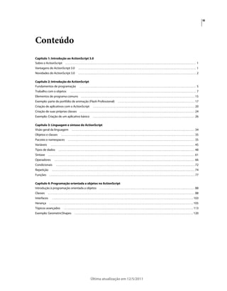 iii
Última atualização em 12/5/2011
Conteúdo
Capítulo 1: Introdução ao ActionScript 3.0
Sobre o ActionScript . . . . . . . . . . . . . . . . . . . . . . . . . . . . . . . . . . . . . . . . . . . . . . . . . . . . . . . . . . . . . . . . . . . . . . . . . . . . . . . . . . . . . . . . . . . . . . . . . . . 1
Vantagens do ActionScript 3.0 . . . . . . . . . . . . . . . . . . . . . . . . . . . . . . . . . . . . . . . . . . . . . . . . . . . . . . . . . . . . . . . . . . . . . . . . . . . . . . . . . . . . . . . . . 1
Novidades do ActionScript 3.0 . . . . . . . . . . . . . . . . . . . . . . . . . . . . . . . . . . . . . . . . . . . . . . . . . . . . . . . . . . . . . . . . . . . . . . . . . . . . . . . . . . . . . . . . . 2
Capítulo 2: Introdução do ActionScript
Fundamentos de programação . . . . . . . . . . . . . . . . . . . . . . . . . . . . . . . . . . . . . . . . . . . . . . . . . . . . . . . . . . . . . . . . . . . . . . . . . . . . . . . . . . . . . . . . 5
Trabalho com o objetos . . . . . . . . . . . . . . . . . . . . . . . . . . . . . . . . . . . . . . . . . . . . . . . . . . . . . . . . . . . . . . . . . . . . . . . . . . . . . . . . . . . . . . . . . . . . . . . 7
Elementos de programa comuns . . . . . . . . . . . . . . . . . . . . . . . . . . . . . . . . . . . . . . . . . . . . . . . . . . . . . . . . . . . . . . . . . . . . . . . . . . . . . . . . . . . . . . 15
Exemplo: parte de portfólio de animação (Flash Professional) . . . . . . . . . . . . . . . . . . . . . . . . . . . . . . . . . . . . . . . . . . . . . . . . . . . . . . . . . . 17
Criação de aplicativos com o ActionScript . . . . . . . . . . . . . . . . . . . . . . . . . . . . . . . . . . . . . . . . . . . . . . . . . . . . . . . . . . . . . . . . . . . . . . . . . . . . . 20
Criação de suas próprias classes . . . . . . . . . . . . . . . . . . . . . . . . . . . . . . . . . . . . . . . . . . . . . . . . . . . . . . . . . . . . . . . . . . . . . . . . . . . . . . . . . . . . . . . 24
Exemplo: Criação de um aplicativo básico . . . . . . . . . . . . . . . . . . . . . . . . . . . . . . . . . . . . . . . . . . . . . . . . . . . . . . . . . . . . . . . . . . . . . . . . . . . . . 26
Capítulo 3: Linguagem e sintaxe do ActionScript
Visão geral da linguagem . . . . . . . . . . . . . . . . . . . . . . . . . . . . . . . . . . . . . . . . . . . . . . . . . . . . . . . . . . . . . . . . . . . . . . . . . . . . . . . . . . . . . . . . . . . . . 34
Objetos e classes . . . . . . . . . . . . . . . . . . . . . . . . . . . . . . . . . . . . . . . . . . . . . . . . . . . . . . . . . . . . . . . . . . . . . . . . . . . . . . . . . . . . . . . . . . . . . . . . . . . . . 35
Pacotes e namespaces . . . . . . . . . . . . . . . . . . . . . . . . . . . . . . . . . . . . . . . . . . . . . . . . . . . . . . . . . . . . . . . . . . . . . . . . . . . . . . . . . . . . . . . . . . . . . . . . 35
Variáveis . . . . . . . . . . . . . . . . . . . . . . . . . . . . . . . . . . . . . . . . . . . . . . . . . . . . . . . . . . . . . . . . . . . . . . . . . . . . . . . . . . . . . . . . . . . . . . . . . . . . . . . . . . . . . 45
Tipos de dados . . . . . . . . . . . . . . . . . . . . . . . . . . . . . . . . . . . . . . . . . . . . . . . . . . . . . . . . . . . . . . . . . . . . . . . . . . . . . . . . . . . . . . . . . . . . . . . . . . . . . . . 48
Sintaxe . . . . . . . . . . . . . . . . . . . . . . . . . . . . . . . . . . . . . . . . . . . . . . . . . . . . . . . . . . . . . . . . . . . . . . . . . . . . . . . . . . . . . . . . . . . . . . . . . . . . . . . . . . . . . . . 61
Operadores . . . . . . . . . . . . . . . . . . . . . . . . . . . . . . . . . . . . . . . . . . . . . . . . . . . . . . . . . . . . . . . . . . . . . . . . . . . . . . . . . . . . . . . . . . . . . . . . . . . . . . . . . . 66
Condicionais . . . . . . . . . . . . . . . . . . . . . . . . . . . . . . . . . . . . . . . . . . . . . . . . . . . . . . . . . . . . . . . . . . . . . . . . . . . . . . . . . . . . . . . . . . . . . . . . . . . . . . . . . 72
Repetição . . . . . . . . . . . . . . . . . . . . . . . . . . . . . . . . . . . . . . . . . . . . . . . . . . . . . . . . . . . . . . . . . . . . . . . . . . . . . . . . . . . . . . . . . . . . . . . . . . . . . . . . . . . . 74
Funções . . . . . . . . . . . . . . . . . . . . . . . . . . . . . . . . . . . . . . . . . . . . . . . . . . . . . . . . . . . . . . . . . . . . . . . . . . . . . . . . . . . . . . . . . . . . . . . . . . . . . . . . . . . . . . 77
Capítulo 4: Programação orientada a objetos no ActionScript
Introdução à programação orientada a objetos . . . . . . . . . . . . . . . . . . . . . . . . . . . . . . . . . . . . . . . . . . . . . . . . . . . . . . . . . . . . . . . . . . . . . . . . 88
Classes . . . . . . . . . . . . . . . . . . . . . . . . . . . . . . . . . . . . . . . . . . . . . . . . . . . . . . . . . . . . . . . . . . . . . . . . . . . . . . . . . . . . . . . . . . . . . . . . . . . . . . . . . . . . . . . 88
Interfaces . . . . . . . . . . . . . . . . . . . . . . . . . . . . . . . . . . . . . . . . . . . . . . . . . . . . . . . . . . . . . . . . . . . . . . . . . . . . . . . . . . . . . . . . . . . . . . . . . . . . . . . . . . . 103
Herança . . . . . . . . . . . . . . . . . . . . . . . . . . . . . . . . . . . . . . . . . . . . . . . . . . . . . . . . . . . . . . . . . . . . . . . . . . . . . . . . . . . . . . . . . . . . . . . . . . . . . . . . . . . . . 105
Tópicos avançados . . . . . . . . . . . . . . . . . . . . . . . . . . . . . . . . . . . . . . . . . . . . . . . . . . . . . . . . . . . . . . . . . . . . . . . . . . . . . . . . . . . . . . . . . . . . . . . . . . 113
Exemplo: GeometricShapes . . . . . . . . . . . . . . . . . . . . . . . . . . . . . . . . . . . . . . . . . . . . . . . . . . . . . . . . . . . . . . . . . . . . . . . . . . . . . . . . . . . . . . . . . . 120
 