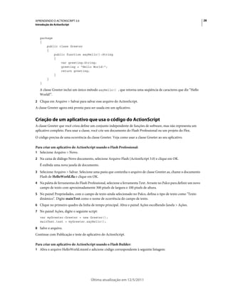 28APRENDENDO O ACTIONSCRIPT 3.0
Introdução do ActionScript
Última atualização em 12/5/2011
package
{
public class Greeter
{
public function sayHello():String
{
var greeting:String;
greeting = "Hello World!";
return greeting;
}
}
}
A classe Greeter inclui um único método sayHello() , que retorna uma seqüência de caracteres que diz “Hello
World!”.
2 Clique em Arquivo > Salvar para salvar esse arquivo do ActionScript.
A classe Greeter agora está pronta para ser usada em um aplicativo.
Criação de um aplicativo que usa o código do ActionScript
A classe Greeter que você criou define um conjunto independente de funções de software, mas não representa um
aplicativo completo. Para usar a classe, você crie um documento do Flash Professional ou um projeto do Flex.
O código precisa de uma ocorrência da classe Greeter. Veja como usar a classe Greeter ao seu aplicativo.
Para criar um aplicativo do ActionScript usando o Flash Professional:
1 Selecione Arquivo > Novo.
2 Na caixa de diálogo Novo documento, selecione Arquivo Flash (ActionScript 3.0) e clique em OK.
É exibida uma nova janela de documento.
3 Selecione Arquivo > Salvar. Selecione uma pasta que contenha o arquivo de classe Greeter.as, chame o documento
Flash de HelloWorld.fla e clique em OK.
4 Na paleta de ferramentas do Flash Professional, selecione a ferramenta Text. Arraste no Palco para definir um novo
campo de texto com aproximadamente 300 pixels de largura e 100 pixels de altura.
5 No painel Propriedades, com o campo de texto ainda selecionado no Palco, defina o tipo de texto como "Texto
dinâmico". Digite mainText como o nome de ocorrência do campo de texto.
6 Clique no primeiro quadro da linha de tempo principal. Abra o painel Ações escolhendo Janela > Ações.
7 No painel Ações, digite o seguinte script:
var myGreeter:Greeter = new Greeter();
mainText.text = myGreeter.sayHello();
8 Salve o arquivo.
Continue com Publicação e teste do aplicativo do ActionScript.
Para criar um aplicativo do ActionScript usando o Flash Builder:
1 Abra o arquivo HelloWorld.mxml e adicione código correspondente à seguinte listagem:
 