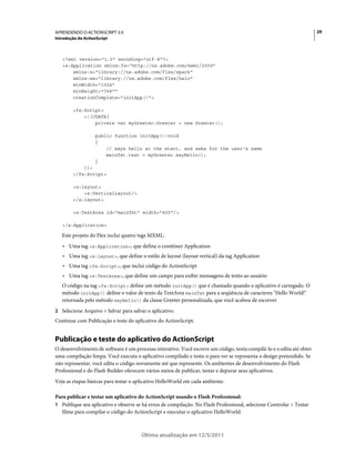29APRENDENDO O ACTIONSCRIPT 3.0
Introdução do ActionScript
Última atualização em 12/5/2011
<?xml version="1.0" encoding="utf-8"?>
<s:Application xmlns:fx="http://ns.adobe.com/mxml/2009"
xmlns:s="library://ns.adobe.com/flex/spark"
xmlns:mx="library://ns.adobe.com/flex/halo"
minWidth="1024"
minHeight="768""
creationComplete="initApp()">
<fx:Script>
<![CDATA[
private var myGreeter:Greeter = new Greeter();
public function initApp():void
{
// says hello at the start, and asks for the user's name
mainTxt.text = myGreeter.sayHello();
}
]]>
</fx:Script>
<s:layout>
<s:VerticalLayout/>
</s:layout>
<s:TextArea id="mainTxt" width="400"/>
</s:Application>
Este projeto do Flex inclui quatro tags MXML:
• Uma tag <s:Application>, que define o contêiner Application
• Uma tag <s:layout>, que define o estilo de layout (layout vertical) da tag Application
• Uma tag <fx:Script>, que inclui código do ActionScript
• Uma tag <s:TextArea>, que define um campo para exibir mensagens de texto ao usuário
O código na tag <fx:Script> define um método initApp() que é chamado quando o aplicativo é carregado. O
método initApp() define o valor de texto da TextArea mainTxt para a seqüência de caracteres "Hello World!"
retornada pelo método sayHello() da classe Greeter personalizada, que você acabou de escrever.
2 Selecione Arquivo > Salvar para salvar o aplicativo.
Continue com Publicação e teste do aplicativo do ActionScript.
Publicação e teste do aplicativo do ActionScript
O desenvolvimento de software é um processo interativo. Você escreve um código, tenta compilá-lo e o edita até obter
uma compilação limpa. Você executa o aplicativo compilado e testa-o para ver se representa o design pretendido. Se
não representar, você edita o código novamente até que represente. Os ambientes de desenvolvimento do Flash
Professional e do Flash Builder oferecem vários meios de publicar, testar e depurar seus aplicativos.
Veja as etapas básicas para testar o aplicativo HelloWorld em cada ambiente.
Para publicar e testar um aplicativo do ActionScript usando o Flash Professional:
1 Publique seu aplicativo e observe se há erros de compilação. No Flash Professional, selecione Controlar > Testar
filme para compilar o código do ActionScript e executar o aplicativo HelloWorld.
 