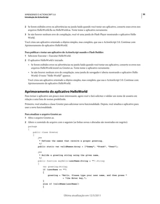 30APRENDENDO O ACTIONSCRIPT 3.0
Introdução do ActionScript
Última atualização em 12/5/2011
2 Se forem exibidos erros ou advertências na janela Saída quando você testar seu aplicativo, conserte esses erros nos
arquivos HelloWorld.fla ou HelloWorld.as. Tente testar o aplicativo novamente.
3 Se não houver nenhum erro de compilação, você vê uma janela do Flash Player mostrando o aplicativo Hello
World.
Você criou um aplicativo orientado a objetos simples, mas completo, que usa o ActionScript 3.0. Continue com
Aprimoramento do aplicativo HelloWorld.
Para publicar e testar um aplicativo do ActionScript usando o Flash Builder:
1 Selecione Executar > Executar HelloWorld.
2 O aplicativo HelloWorld é iniciado.
• Se forem exibidos erros ou advertências na janela Saída quando você testar seu aplicativo, conserte os erros nos
arquivos HelloWorld.mxml ou Greeter.as. Tente testar o aplicativo novamente.
• Se não houver nenhum erro de compilação, uma janela de navegador é aberta mostrando o aplicativo Hello
World. O texto “Hello World!” aparece.
Você criou um aplicativo orientado a objetos simples, mas completo, que usa o ActionScript 3.0. Continue com
Aprimoramento do aplicativo HelloWorld.
Aprimoramento do aplicativo HelloWorld
Para tornar o aplicativo um pouco mais interessante, agora você o fará solicitar e validar um nome de usuário em
relação a uma lista de nomes predefinida.
Primeiro, você atualiza a classe Greeter para adicionar nova funcionalidade. Depois, você atualiza o aplicativo para
usar a nova funcionalidade.
Para atualizar o arquivo Greeter.as:
1 Abra o arquivo Greeter.as.
2 Altere o conteúdo do arquivo com o seguinte (as linhas novas e alteradas são mostradas em negrito):
package
{
public class Greeter
{
/**
* Defines the names that receive a proper greeting.
*/
public static var validNames:Array = ["Sammy", "Frank", "Dean"];
/**
* Builds a greeting string using the given name.
*/
public function sayHello(userName:String = ""):String
{
var greeting:String;
if (userName == "")
{
greeting = "Hello. Please type your user name, and then press "
+ "the Enter key.";
}
else if (validName(userName))
{
 