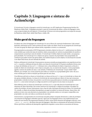 34
Última atualização em 12/5/2011
Capítulo 3: Linguagem e sintaxe do
ActionScript
O ActionScript 3.0 inclui a linguagem central do ActionScript e na API (Application Programming Interface) da
Plataforma Adobe Flash. A linguagem principal é a parte do ActionScript que define a sintaxe da linguagem, assim
como os tipos de dados de nível superior. O ActionScript 3.0 fornece um acesso programático aos tempos de execução
da Plataforma Adobe Flash: Adobe Flash Player e Adobe AIR.
Visão geral da linguagem
Os objetos são a base da linguagem do ActionScript 3.0, seus os blocos de construção fundamentais. Cada variável
declarada, cada função escrita e cada ocorrência de classe criada é um objeto. Pense em um programa do ActionScript
3.0 como um grupo de objetos que realizam tarefas, respondem a eventos e se comunicam.
Os programadores acostumados à OOP (Programação orientada a objetos) em Java ou C++ podem pensar nos objetos
como módulos que contêm dois tipos de membros: dados armazenados em variáveis ou propriedades de membros e
comportamento acessível por meio de métodos. O ActionScript 3.0 define objetos de modo similar, com pequenas
particularidades. No ActionScript 3.0, os objetos são apenas conjuntos de propriedades. Essas propriedades são
contêineres que podem manter não apenas dados, mas também funções ou outros objetos. Se uma função for anexada
a um objeto dessa forma, ela será chamada de método.
Embora a definição do ActionScript 3.0 possa parecer um pouco estranha aos programadores com experiência em Java
ou C++, na prática, a definição dos tipos de objeto com classes do ActionScript 3.0 é bastante semelhante à forma como
as classes são definidas em Java ou C++. A distinção entre as duas definições de objeto é importante ao discutir o
modelo de objeto do ActionScript e outros tópicos avançados, mas, na maioria das situações, o termo propriedades
significa variáveis de membro de classe, e não métodos. O Referência do ActionScript® 3.0 para Adobe® Flash®
Platform, por exemplo, usa o termo properties para indicar as variáveis ou as propriedades getter-setter. Ela usa o
termo métodos para se referir às funções que fazem parte de uma classe.
Uma diferença sutil entre as classes no ActionScript e as classes em Java ou C++ é que, no ActionScript, as classes não
são apenas entidades abstratas. As classes do ActionScript são representadas por objetos de classe que armazenam
propriedades e métodos da classe. Isso permite o uso de técnicas que podem parecer estranhas aos programadores de
Java e C++, como incluir instruções ou código executável no nível superior de uma classe ou um pacote.
Outra diferença entre as classes do ActionScript e as de Java ou C++ é que toda classe do ActionScript tem o que
chamamos de objeto deprotótipo. Nas versões anteriores do ActionScript, os objetos de protótipo, vinculados em
cadeias de protótipos, serviam coletivamente como a base de toda a hierarquia de herança de classes. No ActionScript
3.0, contudo, os objetos de protótipo desempenham um papel secundário no sistema de herança. Apesar disso, eles
poderão ser úteis como uma alternativa às propriedades e aos métodos estáticos se você quiser compartilhar uma
propriedade e seu valor com todas as ocorrências de uma classe.
Anteriormente, os programadores de ActionScript avançados podiam manipular diretamente a cadeia de protótipos
com elementos de linguagem embutidos especiais. Agora que essa linguagem fornece uma implementação mais
madura de uma interface de programação baseada em classes, muitos desses elementos de linguagem especiais, como
__proto__ e __resolve, não fazem mais parte da linguagem. Além disso, as otimizações do mecanismo de herança
interno que fornece melhorias de desempenho significativas impedem o acesso direto ao mecanismo de herança.
 