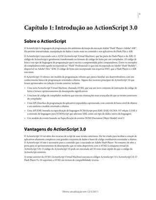 1
Última atualização em 12/5/2011
Capítulo 1: Introdução ao ActionScript 3.0
Sobre o ActionScript
O ActionScript é a linguagem de programação dos ambientes de tempo de execução Adobe® Flash® Player e Adobe® AIR™.
Ele permite interatividade, manipulação de dados e muito mais no conteúdo e nos aplicativos do Flash, Flex e AIR.
O ActionScript é executado com a AVM (ActionScript Virtual Machine), que faz parte do Flash Player e do AIR. O
código do ActionScript é geralmente transformado no formato de código do bytes por um compilador. (O código de
bytes é um tipo de linguagem de programação que é escrita e compreendida pelos computadores.) Entre os exemplos
de compiladores estão aquele incorporado ao ® Flash® Professional e o que está incorporado no Adobe® Flash® Builder™,
disponível no Adobe® Flex™ SDK. O código de bytes está incorporado nos arquivos SWF, que o Flash Player e o AIR
executam.
O ActionScript 3.0 oferece um modelo de programação robusto que parece familiar aos desenvolvedores com um
conhecimento básico de programação orientada a objetos. Alguns dos recursos principais do ActionScript 3.0 que
foram aprimorados em relação à versão anterior incluem:
• Uma nova ActionScript Virtual Machine, chamada AVM2, que usa um novo conjunto de instruções de código de
bytes e fornece aprimoramentos de desempenho significativos
• Uma base de código de compilador moderna que executa otimizações mais avançadas do que as versões anteriores
do compilador
• Uma API (Interface de programação de aplicativo) expandida e aprimorada, com controle de baixo nível de objetos
e um autêntico modelo orientado a objetos
• Uma API XML baseada na especificação de linguagem ECMAScript para XML (E4X) (ECMA-357 edição 2) E4X é
a extensão de linguagem para ECMAScript que adiciona XML como um tipo de dados nativo da linguagem.
• Um modelo de evento baseado na Especificação de eventos DOM (Document Object Model) nível 3
Vantagens do ActionScript 3.0
O ActionScript 3.0 vai além dos recursos de script de suas versões anteriores. Ele foi criado para facilitar a criação de
aplicativos altamente complexos com grandes conjuntos de dados e bases de código reutilizáveis orientadas a objetos.
O ActionScript 3.0 não é necessário para o conteúdo que é executado no Adobe Flash Player. No entanto, ele abre a
porta para os aprimoramentos de desempenho que só estão disponíveis com o AVM2 (a máquina virtual do
ActionScript 3.0). O código do ActionScript 3.0 pode ser executado até 10 vezes mais rápido do que o código do
ActionScript existente.
A versão anterior da AVM1 (ActionScript Virtual Machine) executa os códigos ActionScript 1.0 e ActionScript 2.0. O
Flash Player 9 e 10 suportam a AVM1 em termos de compatibilidade reversa.
 