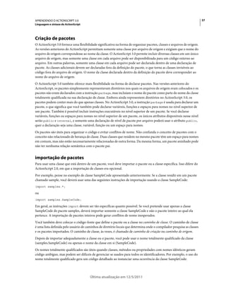 37APRENDENDO O ACTIONSCRIPT 3.0
Linguagem e sintaxe do ActionScript
Última atualização em 12/5/2011
Criação de pacotes
O ActionScript 3.0 fornece uma flexibilidade significativa na forma de organizar pacotes, classes e arquivos de origem.
As versões anteriores do ActionScript permitiam somente uma classe por arquivo de origem e exigiam que o nome do
arquivo de origem correspondesse ao nome da classe. O ActionScript 3.0 permite incluir diversas classes em um único
arquivo de origem, mas somente uma classe em cada arquivo pode ser disponibilizada para um código externo ao
arquivo. Em outras palavras, somente uma classe em cada arquivo pode ser declarada dentro de uma declaração de
pacote. As classes adicionais devem ser declaradas fora da definição do pacote, o que torna as classes invisíveis ao
código fora do arquivo de origem. O nome da classe declarada dentro da definição do pacote deve corresponder ao
nome do arquivo de origem.
O ActionScript 3.0 também oferece mais flexibilidade na forma de declarar pacotes. Nas versões anteriores do
ActionScript, os pacotes simplesmente representavam diretórios nos quais os arquivos de origem eram colocados e os
pacotes não eram declarados com a instrução package, mas incluíam o nome do pacote como parte do nome da classe
totalmente qualificada na sua declaração de classe. Embora ainda representem diretórios no ActionScript 3.0, os
pacotes podem conter mais do que apenas classes. No ActionScript 3.0, a instrução package é usada para declarar um
pacote, o que significa que você também pode declarar variáveis, funções e espaços para nomes no nível superior de
um pacote. Também é possível incluir instruções executáveis no nível superior de um pacote. Se você declarar
variáveis, funções ou espaços para nomes no nível superior de um pacote, os únicos atributos disponíveis nesse nível
serão public e internal, e somente uma declaração de nível de pacote por arquivo poderá usar o atributo public,
quer a declaração seja uma classe, variável, função ou um espaço para nomes.
Os pacotes são úteis para organizar o código e evitar conflitos de nome. Não confunda o conceito de pacotes com o
conceito não relacionado de herança de classe. Duas classes que residem no mesmo pacote têm um espaço para nomes
em comum, mas não estão necessariamente relacionadas de outra forma. Da mesma forma, um pacote aninhado pode
não ter nenhuma relação semântica com o pacote pai.
importação de pacotes
Para usar uma classe que está dentro de um pacote, você deve importar o pacote ou a classe específica. Isso difere do
ActionScript 2.0, em que a importação de classes era opcional.
Por exemplo, pense no exemplo de classe SampleCode apresentado anteriormente. Se a classe residir em um pacote
chamado sample, você deverá usar uma das seguintes instruções de importação usando a classe SampleCode:
import samples.*;
ou
import samples.SampleCode;
Em geral, as instruções import devem ser tão específicas quanto possível. Se você pretende usar apenas a classe
SampleCode do pacote samples, deverá importar somente a classe SampleCode e não o pacote inteiro ao qual ela
pertence. A importação de pacotes inteiros pode gerar conflitos de nome inesperados.
Você também deve colocar o código-fonte que define o pacote ou a classe no caminho de classe. O caminho de classe
é uma lista definida pelo usuário de caminhos de diretório locais que determina onde o compilador pesquisa as classes
e os pacotes importados. O caminho de classe, às vezes, é chamado de caminho de criação ou caminho de origem.
Depois de importar adequadamente a classe ou o pacote, você pode usar o nome totalmente qualificado da classe
(samples.SampleCode) ou apenas o nome da classe em si (SampleCode).
Os nomes totalmente qualificados são úteis quando classes, métodos ou propriedades com nomes idênticos geram
código ambíguo, mas podem ser difíceis de gerenciar se usados para todos os identificadores. Por exemplo, o uso do
nome totalmente qualificado gera um código detalhado ao instanciar uma ocorrência da classe SampleCode:
 