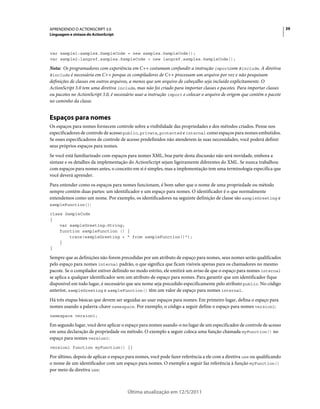 39APRENDENDO O ACTIONSCRIPT 3.0
Linguagem e sintaxe do ActionScript
Última atualização em 12/5/2011
var sample1:samples.SampleCode = new samples.SampleCode();
var sample2:langref.samples.SampleCode = new langref.samples.SampleCode();
Nota: Os programadores com experiência em C++ costumam confundir a instrução importcom #include. A diretiva
#include é necessária em C++ porque os compiladores de C++ processam um arquivo por vez e não pesquisam
definições de classes em outros arquivos, a menos que um arquivo de cabeçalho seja incluído explicitamente. O
ActionScript 3.0 tem uma diretiva include, mas não foi criado para importar classes e pacotes. Para importar classes
ou pacotes no ActionScript 3.0, é necessário usar a instrução import e colocar o arquivo de origem que contém o pacote
no caminho da classe.
Espaços para nomes
Os espaços para nomes fornecem controle sobre a visibilidade das propriedades e dos métodos criados. Pense nos
especificadores de controle de acesso public, private, protected e internal como espaços para nomes embutidos.
Se esses especificadores de controle de acesso predefinidos não atenderem às suas necessidades, você poderá definir
seus próprios espaços para nomes.
Se você está familiarizado com espaços para nomes XML, boa parte desta discussão não será novidade, embora a
sintaxe e os detalhes da implementação do ActionScript sejam ligeiramente diferentes do XML. Se nunca trabalhou
com espaços para nomes antes, o conceito em si é simples, mas a implementação tem uma terminologia específica que
você deverá aprender.
Para entender como os espaços para nomes funcionam, é bom saber que o nome de uma propriedade ou método
sempre contém duas partes: um identificador e um espaço para nomes. O identificador é o que normalmente
entendemos como um nome. Por exemplo, os identificadores na seguinte definição de classe são sampleGreeting e
sampleFunction():
class SampleCode
{
var sampleGreeting:String;
function sampleFunction () {
trace(sampleGreeting + " from sampleFunction()");
}
}
Sempre que as definições não forem precedidas por um atributo de espaço para nomes, seus nomes serão qualificados
pelo espaço para nomes internal padrão, o que significa que ficam visíveis apenas para os chamadores no mesmo
pacote. Se o compilador estiver definido no modo estrito, ele emitirá um aviso de que o espaço para nomes internal
se aplica a qualquer identificador sem um atributo de espaço para nomes. Para garantir que um identificador fique
disponível em todo lugar, é necessário que seu nome seja precedido especificamente pelo atributo public. No código
anterior, sampleGreeting e sampleFunction() têm um valor de espaço para nomes internal.
Há três etapas básicas que devem ser seguidas ao usar espaços para nomes: Em primeiro lugar, defina o espaço para
nomes usando a palavra-chave namespace. Por exemplo, o código a seguir define o espaço para nomes version1:
namespace version1;
Em segundo lugar, você deve aplicar o espaço para nomes usando-o no lugar de um especificador de controle de acesso
em uma declaração de propriedade ou método. O exemplo a seguir coloca uma função chamada myFunction() no
espaço para nomes version1:
version1 function myFunction() {}
Por último, depois de aplicar o espaço para nomes, você pode fazer referência a ele com a diretiva use ou qualificando
o nome de um identificador com um espaço para nomes. O exemplo a seguir faz referência à função myFunction()
por meio da diretiva use:
 