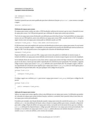 40APRENDENDO O ACTIONSCRIPT 3.0
Linguagem e sintaxe do ActionScript
Última atualização em 12/5/2011
use namespace version1;
myFunction();
Também é possível usar um nome qualificado para fazer referência à função myFunction(), como mostra o exemplo
a seguir:
version1::myFunction();
Definição de espaços para nomes
Os espaços para nomes contêm um valor, o URI (localizador uniforme de recursos), que às vezes é chamado de nome
do espaço para nomes. Um URI permite garantir que a definição do espaço para nomes seja exclusiva.
Você cria um espaço para nomes declarando uma definição para ele de duas formas. Você pode definir um espaço para
nomes com um URI explícito, assim como definiria um espaço para nomes XML, ou pode omitir o URI. O exemplo a
seguir mostra como um espaço para nomes pode ser definido usando um URI:
namespace flash_proxy = "http://www.adobe.com/flash/proxy";
O URI funciona como uma seqüência de caracteres de identificação exclusiva para o espaço para nomes. Se você omitir
o URI, como no exemplo a seguir, o compilador cria uma sequência de caracteres de identificação interna exclusiva no
lugar do URI. Você não possui acesso a essa seqüência de caracteres de identificação interna.
namespace flash_proxy;
Depois de definido, com ou sem um URI, o espaço para nomes não poderá ser redefinido no mesmo escopo. A
tentativa de definir um espaço para nomes definido anteriormente no mesmo escopo irá gerar um erro de compilação.
Se for definido dentro de um pacote ou uma classe, talvez o espaço para nomes não fique visível para o código fora do
pacote ou da classe, a menos que seja usado o especificador de controle de acesso apropriado. Por exemplo, o seguinte
código mostra o espaço para nomes flash_proxy definido com o pacote flash.utils. No exemplo a seguir, a falta de
um especificador de controle de acesso significa que o espaço para nomes flash_proxy deve ser visível apenas para o
código dentro do pacote flash.utils e não para qualquer outro código fora do pacote:
package flash.utils
{
namespace flash_proxy;
}
O código a seguir usa o atributo public para tornar o espaço para nomes flash_proxy visível para o código fora do
pacote:
package flash.utils
{
public namespace flash_proxy;
}
Aplicação de espaços para nomes
Aplicar um espaço para nomes significa colocar uma definição em um espaço para nomes. As definições que podem
ser colocadas em espaços para nomes incluem funções, variáveis e constantes (não é possível colocar uma classe em
um espaço para nomes personalizado).
Considere, por exemplo, uma função declarada usando o espaço para nomes de controle de acesso public. O uso do
atributo public em uma definição de função coloca a função no espaço público para nomes, tornando-a disponível
para todo o código. Depois de definir um espaço para nomes, você pode usá-lo da mesma forma que usa o atributo
public, e a definição fica disponível para o código que pode referenciar o seu espaço para nomes personalizado. Por
exemplo, se você definir um espaço para nomes example1, poderá adicionar um método chamado myFunction()
usando example1 como um atributo, como mostra este exemplo:
 