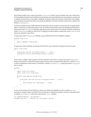 42APRENDENDO O ACTIONSCRIPT 3.0
Linguagem e sintaxe do ActionScript
Última atualização em 12/5/2011
Para entender melhor como o espaço para nomes flash_proxy é usado, é preciso entender como usar a classe Proxy.
A funcionalidade da classe Proxy está disponível somente para suas classes herdadas. Em outras palavras, se quiser usar
os métodos da classe Proxy em um objeto, a definição de classe do objeto deve estender a classe Proxy. Por exemplo,
para interceptar as tentativas de chamar um método não definido, é necessário estender a classe Proxy e substituir seu
método callProperty().
Você deve se lembrar de que a implementação de espaços para nomes, em geral, é um processo de três etapas: definir,
aplicar e referenciar um espaço para nomes. Como os métodos da classe Proxy nunca são chamados explicitamente, o
espaço para nomes flash_proxy é definido e aplicado, mas não referenciado. O ActionScript 3.0 define o espaço para
nomes flash_proxy e o aplica na classe Proxy. O código precisa apenas aplicar o espaço para nomes flash_proxy às
classes que estendem a classe Proxy.
O espaço para nomes flash_proxy é definido no pacote flash.utils de forma semelhante à seguinte:
package flash.utils
{
public namespace flash_proxy;
}
O espaço para nomes é aplicado aos métodos da classe Proxy como mostrado no seguinte trecho dessa classe:
public class Proxy
{
flash_proxy function callProperty(name:*, ... rest):*
flash_proxy function deleteProperty(name:*):Boolean
...
}
Como mostra o código a seguir, primeiro você deve importar a classe Proxy e o espaço para nomes flash_proxy.
Depois, deve declarar sua classe de forma que estenda a classe Proxy (você também deve adicionar o atributo dynamic
se estiver compilando no modo estrito). Ao substituir o método callProperty(), o espaço para nomes flash_proxy
deve ser usado.
package
{
import flash.utils.Proxy;
import flash.utils.flash_proxy;
dynamic class MyProxy extends Proxy
{
flash_proxy override function callProperty(name:*, ...rest):*
{
trace("method call intercepted: " + name);
}
}
}
Se criar uma ocorrência da classe MyProxy e chamar um método não definido, tal como o método testing()
chamado no exemplo a seguir, seu objeto Proxy irá interceptar a chamada de método e executar as instruções dentro
do método callProperty() (neste caso, uma instrução trace() simples).
var mySample:MyProxy = new MyProxy();
mySample.testing(); // method call intercepted: testing
 