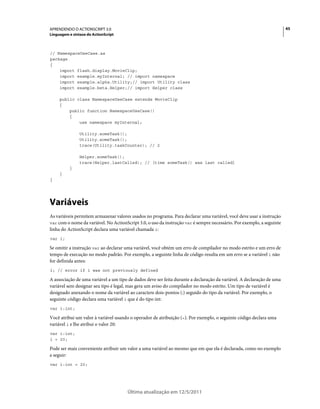 45APRENDENDO O ACTIONSCRIPT 3.0
Linguagem e sintaxe do ActionScript
Última atualização em 12/5/2011
// NamespaceUseCase.as
package
{
import flash.display.MovieClip;
import example.myInternal; // import namespace
import example.alpha.Utility;// import Utility class
import example.beta.Helper;// import Helper class
public class NamespaceUseCase extends MovieClip
{
public function NamespaceUseCase()
{
use namespace myInternal;
Utility.someTask();
Utility.someTask();
trace(Utility.taskCounter); // 2
Helper.someTask();
trace(Helper.lastCalled); // [time someTask() was last called]
}
}
}
Variáveis
As variáveis permitem armazenar valores usados no programa. Para declarar uma variável, você deve usar a instrução
var com o nome da variável. No ActionScript 3.0, o uso da instrução var é sempre necessário. Por exemplo, a seguinte
linha do ActionScript declara uma variável chamada i:
var i;
Se omitir a instrução var ao declarar uma variável, você obtém um erro de compilador no modo estrito e um erro de
tempo de execução no modo padrão. Por exemplo, a seguinte linha de código resulta em um erro se a variável i não
for definida antes:
i; // error if i was not previously defined
A associação de uma variável a um tipo de dados deve ser feita durante a declaração da variável. A declaração de uma
variável sem designar seu tipo é legal, mas gera um aviso do compilador no modo estrito. Um tipo de variável é
designado anexando o nome da variável ao caractere dois-pontos (:) seguido do tipo da variável. Por exemplo, o
seguinte código declara uma variável i que é do tipo int:
var i:int;
Você atribui um valor à variável usando o operador de atribuição (=). Por exemplo, o seguinte código declara uma
variável i e lhe atribui o valor 20:
var i:int;
i = 20;
Pode ser mais conveniente atribuir um valor a uma variável ao mesmo que em que ela é declarada, como no exemplo
a seguir:
var i:int = 20;
 