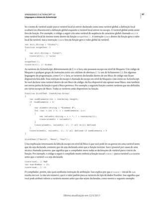 47APRENDENDO O ACTIONSCRIPT 3.0
Linguagem e sintaxe do ActionScript
Última atualização em 12/5/2011
Se o nome de variável usado para a variável local já estiver declarado como uma variável global, a definição local
ocultará (ou obscurecerá) a definição global enquanto a variável local estiver no escopo. A variável global ainda existe
fora da função. Por exemplo, o código a seguir cria uma variável de seqüência de caracteres global chamada str1 e
uma variável local de mesmo nome dentro da função scopeTest(). A instrução trace dentro da função gera o valor
local da variável, mas a instrução trace fora da função gera o valor global da variável.
var str1:String = "Global";
function scopeTest ()
{
var str1:String = "Local";
trace(str1); // Local
}
scopeTest();
trace(str1); // Global
As variáveis do ActionScript, diferentemente de C++ e Java, não possuem escopo em nível de bloqueio. Um código de
bloqueio é qualquer grupo de instruções entre um colchete de abertura ({ ) e um de fechamento (}). Em algumas
linguagens de programação, como C++ e Java, as variáveis declaradas dentro de um bloco de código não ficam
disponíveis fora dele. Essa restrição de escopo é chamada de escopo em nível de bloqueio e não existe no ActionScript.
Se você declarar uma variável dentro de um bloco de código, ela fica disponível não apenas nesse bloco, mas também
em outras partes da função à qual o bloco pertence. Por exemplo, a seguinte função contém variáveis que são definidas
em vários escopos de bloco. Todas as variáveis estão disponíveis na função.
function blockTest (testArray:Array)
{
var numElements:int = testArray.length;
if (numElements > 0)
{
var elemStr:String = "Element #";
for (var i:int = 0; i < numElements; i++)
{
var valueStr:String = i + ": " + testArray[i];
trace(elemStr + valueStr);
}
trace(elemStr, valueStr, i); // all still defined
}
trace(elemStr, valueStr, i); // all defined if numElements > 0
}
blockTest(["Earth", "Moon", "Sun"]);
Uma implicação interessante da falta de escopo em nível de bloco é que você pode ler ou gravar em uma variável antes
que ela seja declarada, contanto que ela seja declarada antes que a função termine. Isso é possível por causa de uma
técnica chamada içamento, que significa que o compilador move todas as declarações de variável para o início da
função. Por exemplo, o código a seguir é compilado muito embora a função inicial trace() para a variável num ocorra
antes que a variável num seja declarada:
trace(num); // NaN
var num:Number = 10;
trace(num); // 10
O compilador, porém, não içará nenhuma instrução de atribuição. Isso explica por que o trace() inicial de num
resulta em NaN (e não um número), que é o valor padrão para as variáveis do tipo de dados Number. Isso significa que
você pode atribuir valores a variáveis mesmo antes que elas sejam declaradas, como mostra o seguinte exemplo:
 