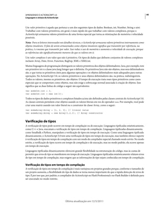 49APRENDENDO O ACTIONSCRIPT 3.0
Linguagem e sintaxe do ActionScript
Última atualização em 12/5/2011
Um valor primitivo é aquele que pertence a um dos seguintes tipos de dados: Boolean, int, Number, String e uint.
Trabalhar com valores primitivos, em geral, é mais rápido do que trabalhar com valores complexos, porque o
ActionScript armazena valores primitivos de uma forma especial que torna as otimizações de memória e velocidade
possíveis.
Nota: Para os leitores interessados nos detalhes técnicos, o ActionScript armazena valores primitivos internamente como
objetos imutáveis. O fato de serem armazenados como objetos imutáveis significa que transmitir por referência, na
prática, é o mesmo que transmitir por valor. Isso reduz o uso de memória e aumenta a velocidade de execução, porque
as referências são significativamente menores do que os valores em si.
Um valor complexo é um valor que não é primitivo. Os tipos de dados que definem conjuntos de valores complexos
incluem Array, Date, Error, Function, RegExp, XML e XMLList.
Muitas linguagens de programação distinguem os valores primitivos dos objetos delimitadores. Java, por exemplo, tem
um primitivo int e a classe java.lang.Integer que o delimita. Os primitivos Java não são objetos, mas seus delimitadores
são, o que torna os primitivos úteis para algumas operações e os objetos delimitadores mais adequados para outras
operações. No ActionScript 3.0, os valores primitivos e seus objetos delimitadores são, na prática, indistinguíveis.
Todos os valores, mesmo os primitivos, são objetos. O tempo de execução trata esses tipos primitivos como casos
especiais que se comportam como objetos, mas não exige a sobrecarga normal associada à criação de objetos. Isso
significa que as duas linhas de código a seguir são equivalentes:
var someInt:int = 3;
var someInt:int = new int(3);
Todos os tipos de dados primitivos e complexos listados acima são definidos pelas classes centrais do ActionScript 3.0.
As classes centrais permitem criar objetos usando os valores literais em vez do operador new. Por exemplo, você pode
criar uma matriz usando um valor literal ou o construtor de classe Array, como a seguir:
var someArray:Array = [1, 2, 3]; // literal value
var someArray:Array = new Array(1,2,3); // Array constructor
Verificação de tipos
A verificação de tipos pode ocorrer em tempo de compilação ou de execução. Linguagens tipificadas estatisticamente,
como C++ e Java, executam a verificação de tipos em tempo de compilação. Linguagens tipificadas dinamicamente,
como Smalltalk e Python, manipulam a verificação de tipos em tempo de execução. Como uma linguagem tipificada
dinamicamente, o ActionScript 3.0 tem uma verificação de tipos em tempo de execução, mas também oferece suporte
à verificação de tipos em tempo de compilação com um modo de compilador especial chamado modo estrito. No modo
estrito, a verificação de tipos ocorre em tempo de compilação e de execução, mas no modo padrão, ela ocorre apenas
em tempo de execução.
Linguagens tipificadas dinamicamente oferecem grande flexibilidade na estruturação do código, mas às custas de
permitir que erros de tipo se manifestem em tempo de execução. Linguagens tipificadas estatisticamente relatam erros
de tipo em tempo de compilação, mas exigem que as informações de tipo sejam conhecidas em tempo de compilação.
Verificação de tipos em tempo de compilação
A verificação de tipos em tempo de compilação é mais vantajosa em projetos grandes porque, conforme o tamanho de
um projeto aumenta, a flexibilidade do tipo de dados se torna menos importante do que a rápida detecção de erros de
tipo. É por isso que, por padrão, o compilador do ActionScript no Flash Professional e no Flash Builder é definido para
ser executado no modo restrito.
 