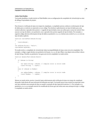 50APRENDENDO O ACTIONSCRIPT 3.0
Linguagem e sintaxe do ActionScript
Última atualização em 12/5/2011
Adobe Flash Builder
Você pode desabilitar o modo restrito no Flash Builder com as configurações do compilador do ActionScript na caixa
de diálogo Propriedades do projeto.
Para fornecer a verificação de tipos em tempo de compilação, o compilador precisa conhecer as informações de tipo
de dados para as variáveis ou expressões no seu código. Para declarar explicitamente um tipo de dados para uma
variável, adicione o operador dois-pontos (:) seguido do tipo de dados como um sufixo para o nome da variável. Para
associar um tipo de dados a um parâmetro, use o operador dois-pontos seguido do tipo de dados. Por exemplo, o
seguinte código adiciona informações de tipo de dados ao parâmetro xParam e declara uma variável myParam com um
tipo de dados explícito:
function runtimeTest(xParam:String)
{
trace(xParam);
}
var myParam:String = "hello";
runtimeTest(myParam);
No modo estrito, o compilador do ActionScript relata incompatibilidades de tipos como erros do compilador. Por
exemplo, o código a seguir declara um parâmetro de função xParam, do tipo Object, mas depois tenta atribuir valores
do tipo String e Number ao parâmetro. Isso gera um erro do compilador no modo estrito.
function dynamicTest(xParam:Object)
{
if (xParam is String)
{
var myStr:String = xParam; // compiler error in strict mode
trace("String: " + myStr);
}
else if (xParam is Number)
{
var myNum:Number = xParam; // compiler error in strict mode
trace("Number: " + myNum);
}
}
Mesmo no modo estrito, porém, é possível optar seletivamente pela verificação de tipos em tempo de compilação
deixando o lado direito de uma instrução de atribuição sem tipos. Você pode marcar uma variável ou expressão como
sem tipo omitindo uma anotação de tipo ou usando a anotação de tipo especial de asterisco (*). Por exemplo, se o
parâmetro xParam no exemplo anterior for modificado de forma que não tenha mais uma anotação de tipo, o código
é compilado no modo estrito:
 