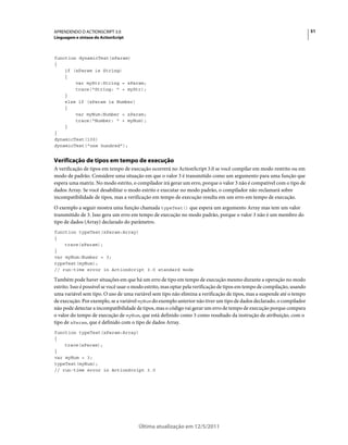 51APRENDENDO O ACTIONSCRIPT 3.0
Linguagem e sintaxe do ActionScript
Última atualização em 12/5/2011
function dynamicTest(xParam)
{
if (xParam is String)
{
var myStr:String = xParam;
trace("String: " + myStr);
}
else if (xParam is Number)
{
var myNum:Number = xParam;
trace("Number: " + myNum);
}
}
dynamicTest(100)
dynamicTest("one hundred");
Verificação de tipos em tempo de execução
A verificação de tipos em tempo de execução ocorrerá no ActionScript 3.0 se você compilar em modo restrito ou em
modo de padrão. Considere uma situação em que o valor 3 é transmitido como um argumento para uma função que
espera uma matriz. No modo estrito, o compilador irá gerar um erro, porque o valor 3 não é compatível com o tipo de
dados Array. Se você desabilitar o modo estrito e executar no modo padrão, o compilador não reclamará sobre
incompatibilidade de tipos, mas a verificação em tempo de execução resulta em um erro em tempo de execução.
O exemplo a seguir mostra uma função chamada typeTest() que espera um argumento Array mas tem um valor
transmitido de 3. Isso gera um erro em tempo de execução no modo padrão, porque o valor 3 não é um membro do
tipo de dados (Array) declarado do parâmetro.
function typeTest(xParam:Array)
{
trace(xParam);
}
var myNum:Number = 3;
typeTest(myNum);
// run-time error in ActionScript 3.0 standard mode
Também pode haver situações em que há um erro de tipo em tempo de execução mesmo durante a operação no modo
estrito. Isso é possível se você usar o modo estrito, mas optar pela verificação de tipos em tempo de compilação, usando
uma variável sem tipo. O uso de uma variável sem tipo não elimina a verificação de tipos, mas a suspende até o tempo
de execução. Por exemplo, se a variável myNum do exemplo anterior não tiver um tipo de dados declarado, o compilador
não pode detectar a incompatibilidade de tipos, mas o código vai gerar um erro de tempo de execução porque compara
o valor do tempo de execução de myNum, que está definido como 3 como resultado da instrução de atribuição, com o
tipo de xParam, que é definido com o tipo de dados Array.
function typeTest(xParam:Array)
{
trace(xParam);
}
var myNum = 3;
typeTest(myNum);
// run-time error in ActionScript 3.0
 