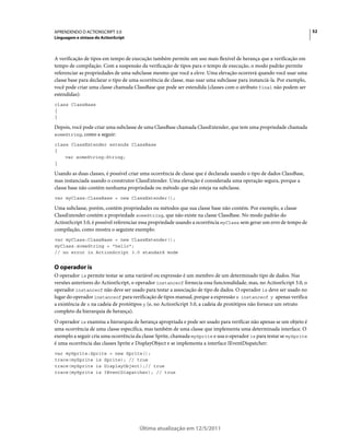 52APRENDENDO O ACTIONSCRIPT 3.0
Linguagem e sintaxe do ActionScript
Última atualização em 12/5/2011
A verificação de tipos em tempo de execução também permite um uso mais flexível de herança que a verificação em
tempo de compilação. Com a suspensão da verificação de tipos para o tempo de execução, o modo padrão permite
referenciar as propriedades de uma subclasse mesmo que você a eleve. Uma elevação ocorrerá quando você usar uma
classe base para declarar o tipo de uma ocorrência de classe, mas usar uma subclasse para instanciá-la. Por exemplo,
você pode criar uma classe chamada ClassBase que pode ser estendida (classes com o atributo final não podem ser
estendidas):
class ClassBase
{
}
Depois, você pode criar uma subclasse de uma ClassBase chamada ClassExtender, que tem uma propriedade chamada
someString, como a seguir:
class ClassExtender extends ClassBase
{
var someString:String;
}
Usando as duas classes, é possível criar uma ocorrência de classe que é declarada usando o tipo de dados ClassBase,
mas instanciada usando o construtor ClassExtender. Uma elevação é considerada uma operação segura, porque a
classe base não contém nenhuma propriedade ou método que não esteja na subclasse.
var myClass:ClassBase = new ClassExtender();
Uma subclasse, porém, contém propriedades ou métodos que sua classe base não contém. Por exemplo, a classe
ClassExtender contém a propriedade someString, que não existe na classe ClassBase. No modo padrão do
ActionScript 3.0, é possível referenciar essa propriedade usando a ocorrência myClass sem gerar um erro de tempo de
compilação, como mostra o seguinte exemplo:
var myClass:ClassBase = new ClassExtender();
myClass.someString = "hello";
// no error in ActionScript 3.0 standard mode
O operador is
O operador is permite testar se uma variável ou expressão é um membro de um determinado tipo de dados. Nas
versões anteriores do ActionScript, o operador instanceof fornecia essa funcionalidade, mas, no ActionScript 3.0, o
operador instanceof não deve ser usado para testar a associação de tipo de dados. O operador is deve ser usado no
lugar do operador instanceof para verificação de tipos manual, porque a expressão x instanceof y apenas verifica
a existência de x na cadeia de protótipos y (e, no ActionScript 3.0, a cadeia de protótipos não fornece um retrato
completo da hierarquia de herança).
O operador is examina a hierarquia de herança apropriada e pode ser usado para verificar não apenas se um objeto é
uma ocorrência de uma classe específica, mas também de uma classe que implementa uma determinada interface. O
exemplo a seguir cria uma ocorrência da classe Sprite, chamada mySprite e usa o operador is para testar se mySprite
é uma ocorrência das classes Sprite e DisplayObject e se implementa a interface IEventDispatcher:
var mySprite:Sprite = new Sprite();
trace(mySprite is Sprite); // true
trace(mySprite is DisplayObject);// true
trace(mySprite is IEventDispatcher); // true
 