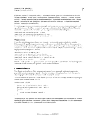 53APRENDENDO O ACTIONSCRIPT 3.0
Linguagem e sintaxe do ActionScript
Última atualização em 12/5/2011
O operador is verifica a hierarquia de herança e relata adequadamente que mySprite é compatível com as classes
Sprite e DisplayObject (a classe Sprite é uma subclasse da classe DisplayObject). O operador is também verifica se
mySprite é herdada de alguma classe que implementa a interface IEventDispatcher. Como a classe Sprite é herdada
da classe EventDispatcher, que implementa a interface IEventDispatcher, o operador is relata corretamente que
mySprite implementa a mesma interface.
O exemplo a seguir mostra os mesmos testes do exemplo anterior, mas com instanceof em vez do operador is. O
operador instanceof identificará corretamente que mySprite é uma ocorrência de Sprite ou DisplayObject, mas
retornará false quando usado para testar se mySprite implementa a interface IEventDispatcher.
trace(mySprite instanceof Sprite); // true
trace(mySprite instanceof DisplayObject);// true
trace(mySprite instanceof IEventDispatcher); // false
O operador as
O operador as também permite verificar se uma expressão é um membro de um determinado tipo de dados.
Diferentemente do operador is, porém, o operador as não retorna um valor booleano. Em vez disso, o operador as
retorna o valor da expressão em vez de true e null em vez de false. O exemplo a seguir mostra os resultados do uso
do operador as em vez de is no caso simples de verificar se uma ocorrência de Sprite é um membro dos tipos de dados
DisplayObject, IEventDispatcher e Number.
var mySprite:Sprite = new Sprite();
trace(mySprite as Sprite); // [object Sprite]
trace(mySprite as DisplayObject); // [object Sprite]
trace(mySprite as IEventDispatcher); // [object Sprite]
trace(mySprite as Number); // null
Durante o uso do operador as, o operando à direita deve ser um tipo de dados. Uma tentativa de usar uma expressão
diferente de um tipo de dados como operando à direita resultará em um erro.
Classes dinâmicas
Uma classe dynamic define um objeto que pode ser alterado em tempo de execução adicionando ou alterando
propriedades e métodos. Uma classe que não é dinâmica, como a classe String, é uma classe selada. Não é possível
adicionar propriedades ou métodos a uma classe selada em tempo de execução.
As classes dinâmicas são criadas com o uso do atributo dynamic ao declarar uma classe. Por exemplo, o código a seguir
cria uma classe dinâmica chamada Protean:
dynamic class Protean
{
private var privateGreeting:String = "hi";
public var publicGreeting:String = "hello";
function Protean()
{
trace("Protean instance created");
}
}
Se, posteriormente, você instanciar uma ocorrência da classe Protean, você pode adicionar propriedades ou métodos
a ela fora da definição da classe. Por exemplo, o código a seguir cria uma ocorrência da classe Protean e adiciona uma
propriedade chamada aString e outra chamada aNumber à ocorrência:
 